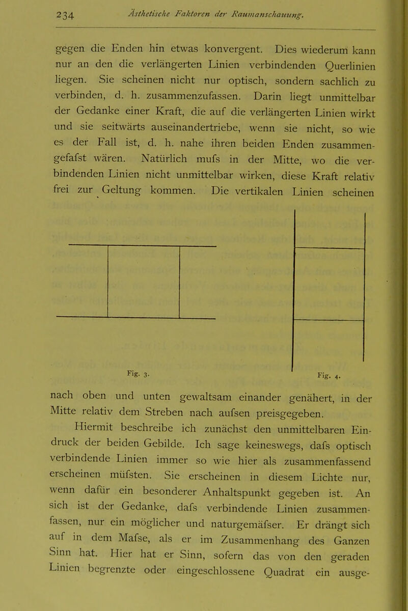 gegen die Enden hin etwas konvergent. Dies wiederum kann nur an den die verlängerten Linien verbindenden Querlinien liegen. Sie scheinen nicht nur optisch, sondern sachlich zu verbinden, d. h. zusammenzufassen. Darin liegt unmittelbar der Gedanke einer Kraft, die auf die verlängerten Linien wirkt und sie seitwärts auseinandertriebe, wenn sie nicht, so wie es der Fall ist, d. h. nahe ihren beiden Enden zusammen- gefafst wären. Natürlich mufs in der Mitte, wo die ver- bindenden Linien nicht unmittelbar wirken, diese Kraft relativ frei zur Geltung kommen. Die vertikalen Linien scheinen Fig. 3- Fig. 4. nach oben und unten gewaltsam einander genähert, in der Mitte relativ dem Streben nach aufsen preisgegeben. Hiermit beschreibe ich zunächst den unmittelbaren Ein- druck der beiden Gebilde. Ich sage keineswegs, dafs optisch verbmdende Linien immer so wie hier als zusammenfassend erscheinen müfsten. Sie erscheinen in diesem Lichte nur, wenn dafür ein besonderer Anhaltspunkt gegeben ist. An sich ist der Gedanke, dafs verbindende Linien zusammen- fassen, nur ein möglicher und naturgemäfser. Er drängt sich auf in dem Mafse, als er im Zusammenhang des Ganzen Sinn hat. Hier hat er Sinn, sofern das von den geraden Lmien begrenzte oder eingeschlossene Quadrat ein ausge-