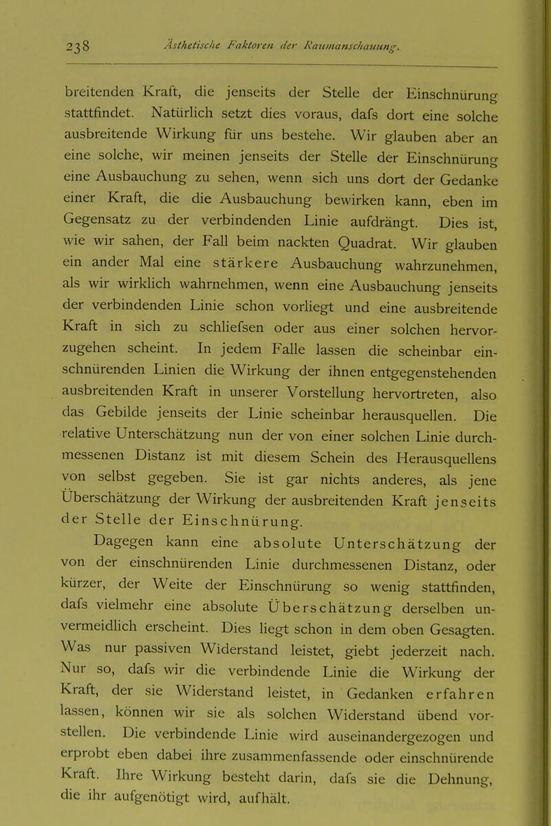 breitenden Kraft, die jenseits der Stelle der Einschnürung stattfindet. Natürlich setzt dies voraus, dafs dort eine solche ausbreitende Wirkung für uns bestehe. Wir glauben aber an eine solche, wir meinen jenseits der Stelle der Einschnüruno- eine Ausbauchung zu sehen, wenn sich uns dort der Gedanke einer Kraft, die die Ausbauchung bewirken kann, eben im Gegensatz zu der verbindenden Linie aufdrängt. Dies ist, wie wir sahen, der Fall beim nackten Quadrat. Wir glauben ein ander Mal eine stärkere Ausbauchung wahrzunehmen, als wir wirklich wahrnehmen, wenn eine Ausbauchung jenseits der verbindenden Linie schon voriiegt und eine ausbreitende Kraft in sich zu schliefsen oder aus einer solchen hervor- zugehen scheint. In jedem Falle lassen die scheinbar ein- schnürenden Linien die Wirkung der ihnen entgegenstehenden ausbreitenden Kraft in unserer Vorstellung hervortreten, also das Gebilde jenseits der Linie scheinbar herausquellen. Die relative Unterschätzung nun der von einer solchen Linie durch- messenen Distanz ist mit diesem Schein des Herausquellens von selbst gegeben. Sie ist gar nichts anderes, als jene Überschätzung der Wirkung der ausbreitenden Kraft jenseits der Stelle der Einschnürung. Dagegen kann eine absolute Unterschätzung der von der einschnürenden Linie durchmessenen Distanz, oder kürzer, der Weite der Einschnürung so wenig stattfinden, dafs vielmehr eine absolute Überschätzung derselben un- vermeidUch erscheint. Dies liegt schon in dem oben Gesagten. Was nur passiven Widerstand leistet, giebt jederzeit nach. Nur so, dafs wir die verbindende Linie die Wirkung der Kraft, der sie Widerstand leistet, in Gedanken erfahren lassen, können wir sie als solchen Widerstand übend vor- stellen. Die verbindende Linie wird auseinandergezogen und erprobt eben dabei ihre zusammenfassende oder einschnürende Kraft. Ihre Wirkung besteht darin, dafs sie die Dehnung, die ihr aufgenötigt wird, aufhält.