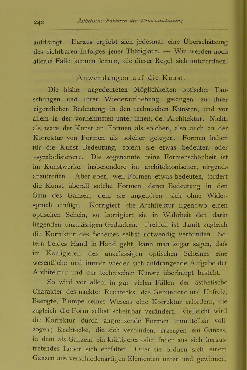 aufdrängt. Daraus ergiebt sich jedesmal eine Überschätzung des sichtbaren Erfolges jener Thätigkeit. — Wir werden noch allerlei Fälle kennen lernen, die dieser Regel sich unterordnen. Anwendungen auf die Kunst. Die bisher angedeuteten Möglichkeiten optischer Täu- schungen und ihrer Wiederaufhebung gelangen zu ihrer eigentlichen Bedeutung in den technischen Künsten, und vor allem in der vornehmsten unter ihnen, der Architektur. Nicht, als wäre der Kunst an Formen als solchen, also auch an der Korrektur von Formen als solcher gelegen. Formen haben für die Kunst Bedeutung, sofern sie etwas bedeuten oder »symbolisieren«. Die sogenannte reine Formenschönheit ist im Kunstwerke, insbesondere im architektonischen, nirgends anzutreffen. Aber eben, weil Formen etwas bedeuten, fordert die Kunst überall solche Formen, deren Bedeutung in den Sinn des Ganzen, dem sie angehören, sich ohne Wider- spruch einfügt. Korrigiert die Architektur irgendwo einen optischen Schein, so korrigiert sie in Wahrheit den darin liegenden unzulässigen Gedanken. Freilich ist damit zugleich die Korrektur des Scheines selbst notwendig verbunden. So- fern beides Hand in Hand geht, kann man sogar sagen, dafs im Korrigieren des unzulässigen optischen Scheines eine wesentliche und immer wieder sich aufdrängende Aufgabe dei Architektur und der technischen Künste überhaupt besteht. So wird vor allem in gar vielen Fällen der ästhetische Charakter des nackten Rechtecks, das Gebundene und Unfreie, Beengte, Plumpe seines Wesens eine Korrektur erfordern, die zugleich die Form selbst scheinbar verändert. Vielleicht wird die Korrektur durch angrenzende Formen unmittelbar voll- zogen ; Rechtecke, die sich verbinden, erzeugen ein Ganzes, in dem als Ganzem ein kräftigeres oder freier aus sich heraus- tretendes Leben sich entfaltet. Oder sie ordnen sich einem Ganzen aus verschiedenartigen Elementen unter und gewinnen.