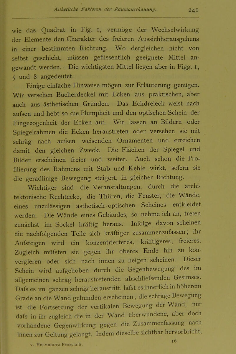 wie das Quadrat in Fig. i, vermöge der Wechselwirkung der Elemente den Charakter des freieren Aussichherausgehens in einer bestimmten Richtung. Wo dergleichen nicht von selbst geschieht, müssen geflissentlich geeignete Mittel an- gewandt werden. Die wichtigsten Mittel liegen aber in Figg. i, 5 und 8 angedeutet. Einige einfache Hinweise mögen zur Erläuterung genügen. Wir versehen Bücherdeckel mit Ecken aus praktischen, aber auch aus ästhetischen Gründen. Das Eckdreieck weist nach aufsen und hebt so die Plumpheit und den optischen Schein der Eingezogenheit der Ecken auf. Wir lassen an Bildern oder Spiegelrahmen die Ecken heraustreten oder versehen sie mit schräg nach aufsen weisenden Ornamenten und erreichen damit den gleichen Zweck. Die Flächen der Spiegel und Bilder erscheinen freier und weiter. Auch schon die Fro- filierung des Rahmens mit Stab und Kehle wirkt, sofern sie die geradlinige Bewegung steigert, in gleicher Richtung. Wichtiger sind die Veranstaltungen, durch die archi- tektonische Rechtecke, die Thüren, die Fenster, die Wände, eines unzulässigen ästhetisch-optischen Scheines entkleidet werden. Die Wände eines Gebäudes, so nehme ich an, treten zunächst im Sockel kräftig heraus. Infolge davon scheinen die nachfolgenden Teile sich kräftiger zusammenzufassen; ihr Aufsteigen wird ein konzentrierteres, kräftigeres, freieres. Zugleich müfsten sie gegen ihr oberes Ende hin zu kon- vergieren oder sich nach innen zu neigen scheinen. Dieser Schein wird aufgehoben durch die Gegenbewegung des im allgemeinen schräg heraustretenden abschliefsenden Gesimses. Dafs es im ganzen schräg heraustritt, läfst es innerlich in höherem Grade an die Wand gebunden erscheinen; die schräge Bewegung ist die Fortsetzung der vertikalen Bewegung der Wand, nur dafs in ihr zugleich die in der Wand überwundene, aber doch vorhandene Gegenwirkung gegen die Zusammenfassung nach innen zur Geltung gelangt. Indem dieselbe sichtbar hervorbricht, V. HELMHOLTZ-Festschrift.
