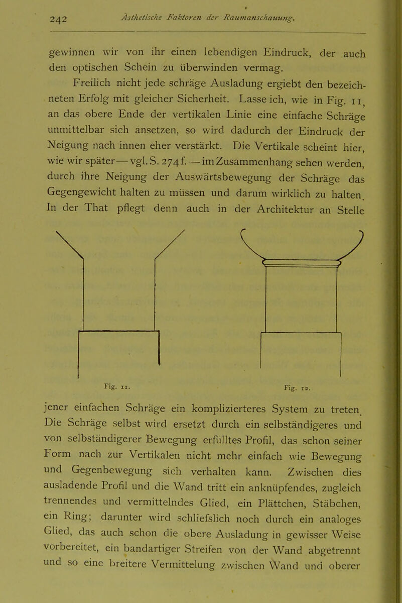 gewinnen wir von ihr einen lebendigen Eindruck, der auch den optischen Schein zu überwinden vermag. Freilich nicht jede schräge Ausladung ergiebt den bezeich- neten Erfolg mit gleicher Sicherheit. Lasseich, wie in Fig. ii^ an das obere Ende der vertikalen Linie eine einfache Schräge unmittelbar sich ansetzen, so wird dadurch der Eindruck der Neigung nach innen eher verstärkt. Die Vertikale scheint hier, wie wir später—vgl.S. 2']^i. —im Zusammenhang sehen werden, durch ihre Neigung der Auswärtsbewegung der Schräge das Gegengewicht halten zu müssen und darum wirklich zu halten In der That pflegt denn auch in der Architektur an Stelle Fig. II. Fig. 12. jener einfachen Schräge ein komplizierteres System zu treten Die Schräge selbst wird ersetzt durch ein selbständigeres und von selbständigerer Bewegung erfülltes Profil, das schon seiner Form nach zur Vertikalen nicht mehr einfach wie Bewegung und Gegenbewegung sich verhalten kann. Zwischen dies ausladende Profil und die Wand tritt ein anknüpfendes, zugleich trennendes und vermittelndes Glied, ein Plättchen, Stäbchen, ein Ring; darunter wird schliefslich noch durch ein analoges Glied, das auch schon die obere Ausladung in gewisser Weise vorbereitet, ein bandartiger Streifen von der Wand abgetrennt und so eine breitere Vermittelung zwischen Wand und oberer
