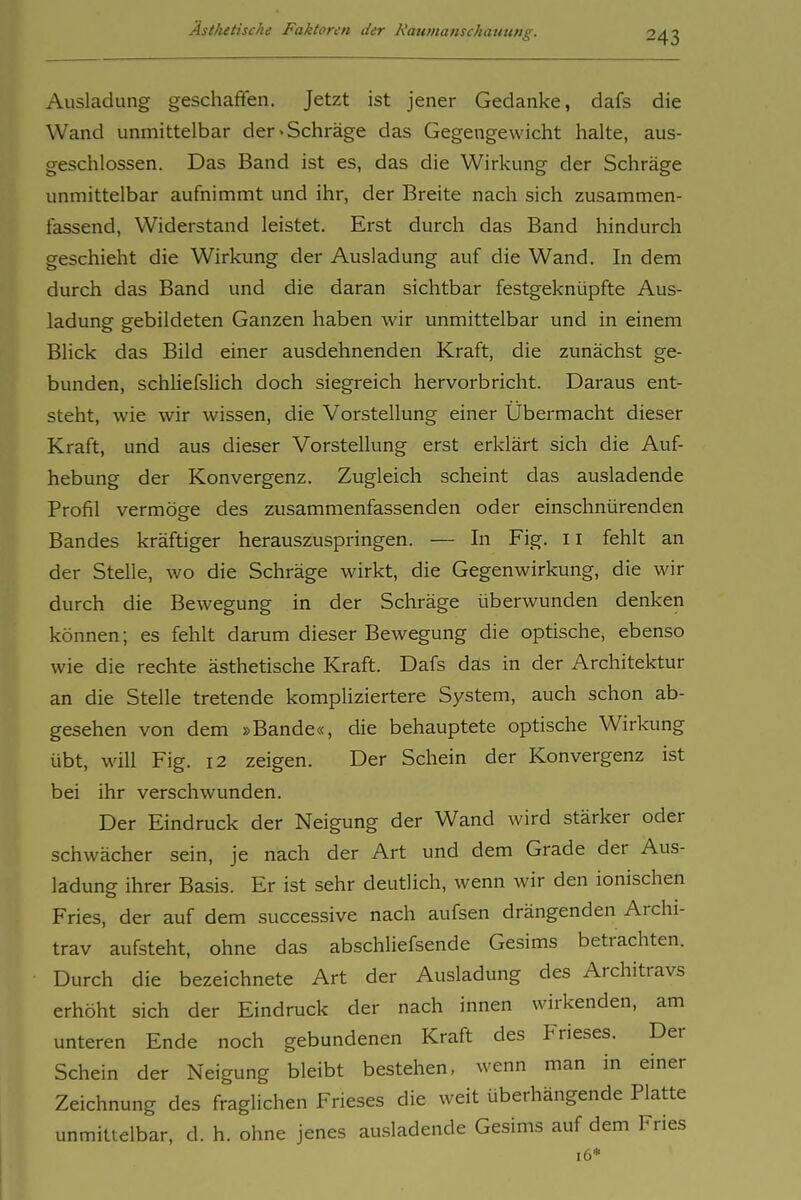 Ausladung geschaffen. Jetzt ist jener Gedanke, dafs die Wand unmittelbar der «Schräge das Gegengewicht halte, aus- geschlossen. Das Band ist es, das die Wirkung der Schräge unmittelbar aufnimmt und ihr, der Breite nach sich zusammen- fassend, Widerstand leistet. Erst durch das Band hindurch geschieht die Wirkung der Ausladung auf die Wand. In dem durch das Band und die daran sichtbar festgeknüpfte Aus- ladung gebildeten Ganzen haben wir unmittelbar und in einem Blick das Bild einer ausdehnenden Kraft, die zunächst ge- bunden, schliefslich doch siegreich hervorbricht. Daraus ent- steht, wie wir wissen, die Vorstellung einer Übermacht dieser Kraft, und aus dieser Vorstellung erst erklärt sich die Auf- hebung der Konvergenz. Zugleich scheint das ausladende Profil vermöge des zusammenfassenden oder einschnürenden Bandes kräftiger herauszuspringen. — In Fig. ii fehlt an der Stelle, wo die Schräge wirkt, die Gegenwirkung, die wir durch die Bewegung in der Schräge überwunden denken können; es fehlt darum dieser Bewegung die optische, ebenso wie die rechte ästhetische Kraft. Dafs das in der Architektur an die Stelle tretende kompliziertere System, auch schon ab- gesehen von dem »Bande«, die behauptete optische Wirkung übt, will Fig. 12 zeigen. Der Schein der Konvergenz ist bei ihr verschwunden. Der Eindruck der Neigung der Wand wird stärker oder schwächer sein, je nach der Art und dem Grade der Aus- ladung ihrer Basis. Er ist sehr deutlich, wenn wir den ionischen Fries, der auf dem successive nach aufsen drängenden Archi- trav aufsteht, ohne das abschUefsende Gesims betrachten. Durch die bezeichnete Art der Ausladung des Architravs erhöht sich der Eindruck der nach innen wirkenden, am unteren Ende noch gebundenen Kraft des Frieses. Der Schein der Neigung bleibt bestehen, wenn man in einer Zeichnung des fraglichen Frieses die weit überhängende Platte unmittelbar, d. h. ohne jenes ausladende Gesims auf dem Fries 16*
