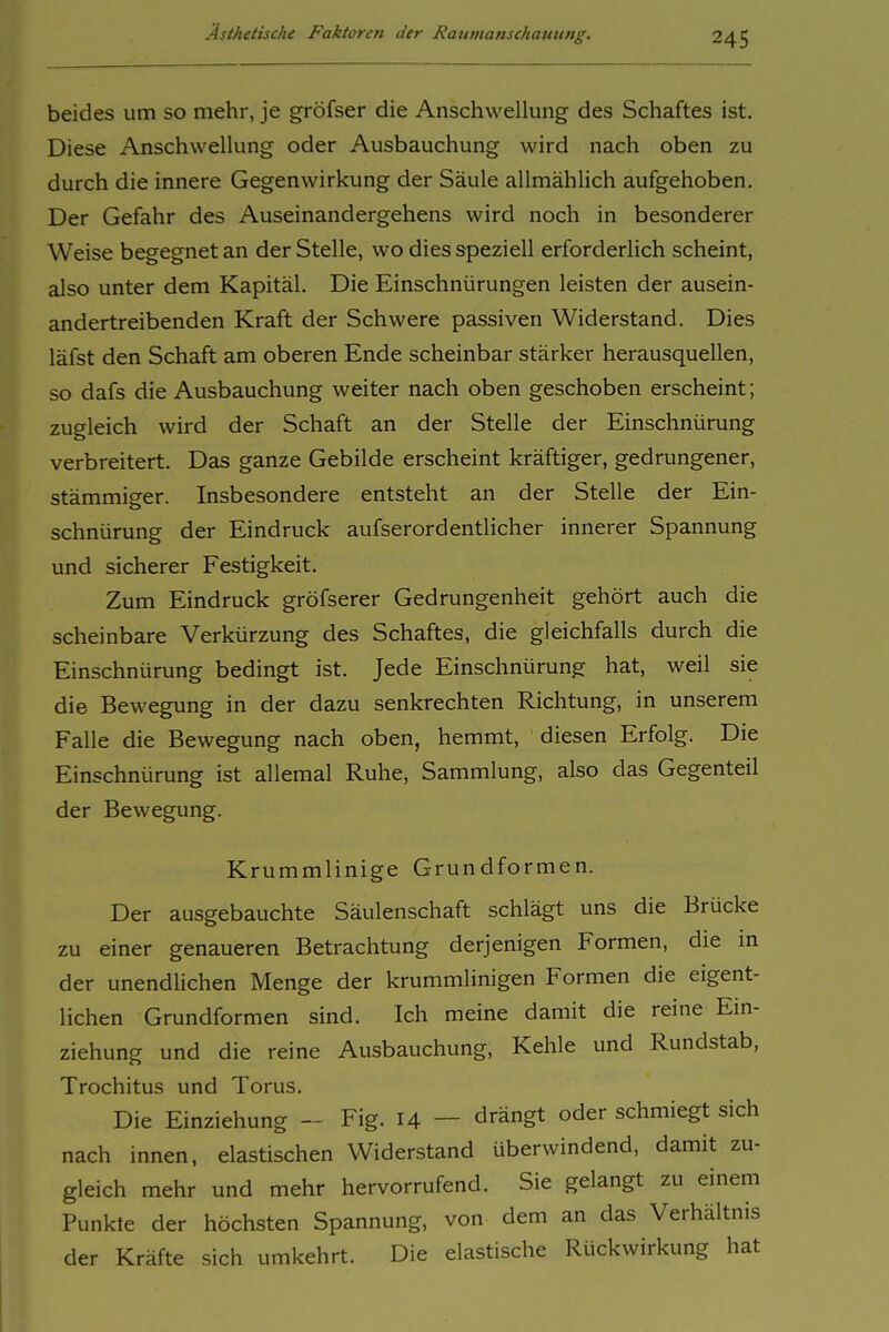 beides um so mehr, je gröfser die Anschwellung des Schaftes ist. Diese Anschwellung oder Ausbauchung wird nach oben zu durch die innere Gegenwirkung der Säule allmählich aufgehoben. Der Gefahr des Auseinandergehens wird noch in besonderer Weise begegnet an der Stelle, wo dies speziell erforderlich scheint, also unter dem Kapitäl. Die Einschnürungen leisten der ausein- andertreibenden Kraft der Schwere passiven Widerstand. Dies läfst den Schaft am oberen Ende scheinbar stärker herausquellen, so dafs die Ausbauchung weiter nach oben geschoben erscheint; zugleich wird der Schaft an der Stelle der Einschnürung verbreitert. Das ganze Gebilde erscheint kräftiger, gedrungener, stämmiger. Insbesondere entsteht an der Stelle der Ein- schnürung der Eindruck aufserordentlicher innerer Spannung und sicherer Festigkeit. Zum Eindruck gröfserer Gedrungenheit gehört auch die scheinbare Verkürzung des Schaftes, die gleichfalls durch die Einschnürung bedingt ist. Jede Einschnürung hat, weil sie die Bewegung in der dazu senkrechten Richtung, in unserem Falle die Bewegung nach oben, hemmt, diesen Erfolg. Die Einschnürung ist allemal Ruhe, Sammlung, also das Gegenteil der Bewegung. Krummlinige Grundformen. Der ausgebauchte Säulenschaft schlägt uns die Brücke zu einer genaueren Betrachtung derjenigen Formen, die m der unendlichen Menge der krummlinigen Formen die eigent- lichen Grundformen sind. Ich meine damit die reine Ein- ziehung und die reine Ausbauchung, Kehle und Rundstab, Trochitus und Torus. Die Einziehung -~ Fig. 14 — drängt oder schmiegt sich nach innen, elastischen Widerstand überwindend, damit zu- gleich mehr und mehr hervorrufend. Sie gelangt zu einem Punkte der höchsten Spannung, von dem an das Verhältnis der Kräfte sich umkehrt. Die elastische Rückwirkung hat