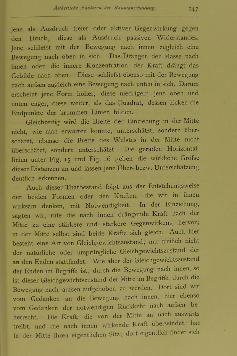 jene als Ausdruck freier oder aktiver Gegenwirkung gegen den Druck, diese als Ausdruck passiven Widerstandes. Jene schliefst mit der Bewegung nach innen zugleich eine Bewegung nach oben in sich. Das Drängen der Masse nach innen oder die innere Konzentration der Kraft drängt das Gebilde nach oben. Diese schliefst ebenso mit der Bewegung nach aufsen zugleich eine Bewegung nach unten in sich. Darum erscheint jene Form höher, diese niedriger; jene oben und unten enger, diese weiter, als das Quadrat, dessen Ecken die Endpunkte der krummen Linien bilden. Gleichzeitig wird die Breite der Einziehung in der Mitte nicht, wie man erwarten könnte, unterschätzt, sondern über- schätzt, ebenso die Breite des Wulstes in der Mitte nicht überschätzt, sondern unterschätzt. Die geraden Horizontal- hnien unter Fig. 15 und Fig. 16 geben die wirkliche Gröfse dieser Distanzen an und lassen jene Über- bezw. Unterschätzung deutlich erkennen. Auch dieser Thatbestand folgt aus der Entstehungsweise der beiden Formen oder den Kräften, die wir in ihnen wirksam denken, mit Notwendigkeit. In der Einziehung, sagten wir, rufe die nach innen drängende Kraft nach der Mitte zu eine stärkere und stärkere Gegenwirkung hervor; in der Mitte selbst sind beide Kräfte sich gleich. Auch hier besteht eine Art von Gleichgewichtszustand; nur freilich nicht der natürliche oder ursprüngliche Gleichgewichtszustand der an den Enden stattfindet. Wie aber der Gleichgewichtszustand der Enden im Begriffe ist, durch die Bewegung nach innen, so ist dieser Gleichgewichtszustand der Mitte im Begriffe, durch die Bewegung nach aufsen aufgehoben zu werden. Dort sind wir vom Gedanken an die Bewegung nach innen, hier ebenso vom Gedanken der notwendigen Rückkehr nach aufsen be- herrscht. Die Kraft, die von der Mitte an nach auswärts treibt, und die nach innen wirkende Kraft überwindet, hat in der Mitte ihren eigentlichen Sitz; dort eigentlich findet sich