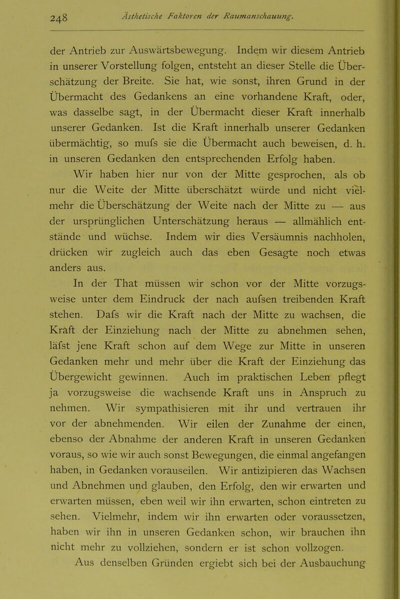 der Antrieb zur Auswärtsbewegung. Indem wir diesem Antrieb in unserer Vorstellung folgen, entsteht an dieser Stelle die Über- schätzung der Breite. Sie hat, wie sonst, ihren Grund in der Übermacht des Gedankens an eine vorhandene Kraft, oder, was dasselbe sagt, in der Übermacht dieser Kraft innerhalb unserer Gedanken. Ist die Kraft innerhalb unserer Gedanken übermächtig, so mufs sie die Übermacht auch beweisen, d. h. in unseren Gedanken den entsprechenden Erfolg haben. Wir haben hier nur von der Mitte gesprochen, als ob nur die Weite der Mitte überschätzt würde und nicht viel- mehr die Überschätzung der Weite nach der Mitte zu — aus der ursprünglichen Unterschätzung heraus — allmählich ent- stände und wüchse. Indem wir dies Versäumnis nachholen, drücken wir zugleich auch das eben Gesagte noch etwas anders aus. In der That müssen wir schon vor der Mitte vorzugs- weise unter dem Eindruck der nach aufsen treibenden Kraft stehen. Dafs wir die Kraft nach der Mitte zu wachsen, die Kraft der Einziehung nach der Mitte zu abnehmen sehen, läfst jene Kraft schon auf dem Wege zur Mitte in unseren Gedanken mehr und mehr über die Kraft der Einziehung das Übergewicht gewinnen. Auch im praktischen Leben pflegt ja vorzugsweise die wachsende Kraft uns in Anspruch zu nehmen. Wir sympathisieren mit ihr und vertrauen ihr vor der abnehmenden. Wir eilen der Zunahme der einen, ebenso der Abnahme der anderen Kraft in unseren Gedanken voraus, so wie wir auch sonst Bewegungen, die einmal angefangen haben, in Gedanken vorauseilen. Wir antizipieren das Wachsen und Abnehmen und glauben, den Erfolg, den wir erwarten und erwarten müssen, eben weil wir ihn erwarten, schon eintreten zu sehen. Vielmehr, indem wir ihn erwarten oder voraussetzen, haben wir ihn in unseren Gedanken schon, wir brauchen ihn nicht mehr zu vollziehen, sondern er ist schon vollzogen. Aus denselben Gründen ergiebt sich bei der Ausbauchung