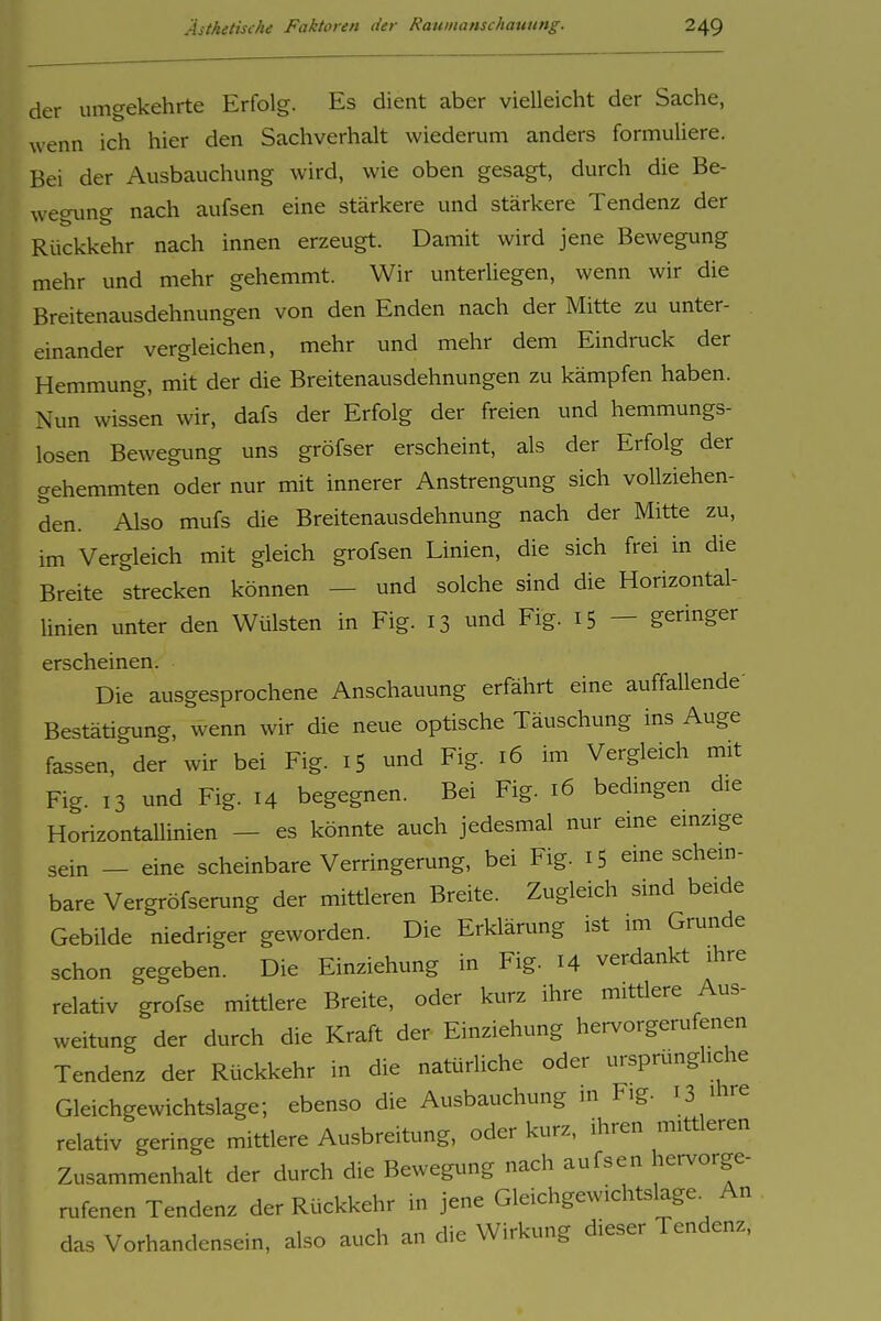 der umgekehrte Erfolg. Es dient aber vielleicht der Sache, wenn ich hier den Sachverhalt wiederum anders formuliere. Bei der Ausbauchung wird, wie oben gesagt, durch die Be- wegimg nach aufsen eine stärkere und stärkere Tendenz der Rückkehr nach innen erzeugt. Damit wird jene Bewegung mehr und mehr gehemmt. Wir unterliegen, wenn wir die Breitenausdehnungen von den Enden nach der Mitte zu unter- einander vergleichen, mehr und mehr dem Eindruck der Hemmung, mit der die Breitenausdehnungen zu kämpfen haben. Nun wissen wir, dafs der Erfolg der freien und hemmungs- losen Bewegimg uns gröfser erscheint, als der Erfolg der gehemmten oder nur mit innerer Anstrengung sich vollziehen- den. Also mufs die Breitenausdehnung nach der Mitte zu, im Vergleich mit gleich grofsen Linien, die sich frei in die Breite strecken können — und solche sind die Horizontal- linien unter den Wülsten in Fig. 13 und Fig. 15 — geringer erscheinen. Die ausgesprochene Anschauung erfährt eine auffallende' Bestätigung, wenn wir die neue optische Täuschung ins Auge fassen, der wir bei Fig. 15 und Fig. 16 im Vergleich mit Fig. 13 und Fig. 14 begegnen. Bei Fig. 16 bedingen die Horizontallinien - es könnte auch jedesmal nur eine einzige sein - eine scheinbare Verringerung, bei Fig. 15 eine schem- bare Vergröfserung der mittleren Breite. Zugleich sind beide Gebilde niedriger geworden. Die Erklärung ist im Grunde schon gegeben. Die Einziehung in Fig. 14 verdankt ihre relativ grofse mittlere Breite, oder kurz ihre mittlere Aus- weitung der durch die Kraft der Einziehung hervorgerufenen Tendenz der Rückkehr in die natürliche oder ursprüngliche Gleichgewichtslage; ebenso die Ausbauchung m Fig. 13 ihre relativ geringe mittlere Ausbreitung, oder kurz, ihren mittleren Zusammenhalt der durch die Bewegung nach aufsen hervorge- rufenen Tendenz der Rückkehr in jene Gleichgewichtslage^ An das Vorhandensein, also auch an die Wirkung dieser Tendenz,