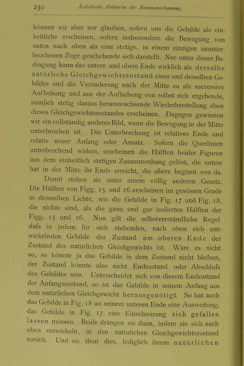 können wir aber nur glauben, sofern uns die Gebilde als ein- heitliche erscheinen, sofern insbesondere die Bewegung von unten nach oben als eine stetige, in einem einzigen ununter- brochenen Zuge geschehende sich darstellt. Nur unter dieser Be- dingung kann das untere und obere Ende wirkhch als derselbe natürliche Gleichgewichtszustand eines und desselben Ge- bildes und die Veränderung nach der Mitte zu als successive Aufhebung und aus der Aufhebung von selbst sich ergebende, nämlich stetig daraus herauswachsende Wiederherstellung eben dieses Gleichgewichtszustandes erscheinen. Dagegen gewinnen wir ein vollständig anderes Bild, wenn die Bewegung in der Mitte unterbrochen ist. Die Unterbrechung ist relatives Ende und relativ neuer Anfang oder Ansatz. Sofern die Querlinien unterbrechend wirken, erscheinen die Hälften beider Figuren aus dem einheitlich stetigen Zusammenhang gelöst, die untere hat in der Mitte ihr Ende erreicht, die obere beginnt von da. Damit stehen sie unter einem völlig anderen Gesetz. Die Hälften von Figg. 15 und 16 erscheinen im gewissen Grade in demselben Lichte, wie die Gebilde in Fig. 17 und Fig. 18, die nichts sind, als die ganz und gar isolierten Hälften der Figg. 15 und 16. Nun gilt die selbstverständliche Regel dafs in jedem für sich stehenden, nach oben sich ent- wickelnden Gebilde der Zustand am oberen Ende der Zustand des natürhchen Gleichgewichts ist. Wäre es nicht so, so könnte ja das Gebilde in dem Zustand nicht bleiben, der Zustand könnte also nicht Endzustand oder Abschlufs des Gebildes sein. Unterscheidet sich von diesem Endzustand der Anfangszustand, so ist das Gebilde in seinem Anfang aus dem natürlichen Gleichgewicht her aus genötigt. So hat auch das Gebilde in Fig. 18 an seinem unteren Ende eine Ausweitung, das Gebilde in Fig. 17 eine Einschnürung sich gefallen lassen müssen. Beide drängen sie dann, indem sie sich nach oben entwickeln, in den natürlichen Gleichgewichtszustand zurück. Und sie thun dies, lediglich ihrem natürlichen