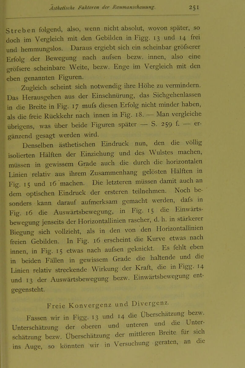 Streben folgend, also, wenn nicht absolut, wovon später, so doch im Vergleich mit den Gebilden in Figg. 13 und 14 frei und hemmungslos. Daraus ergiebt sich ein scheinbar gröfserer Erfolg der Bewegung nach aufsen bezw. innen, also eine o-röfsere scheinbare Weite, bezw. Enge im Vergleich mit den eben genannten Figuren. Zugleich scheint sich notwendig ihre Höhe zu vermindern. Das Herausgehen aus der Einschnürung, das Sichgehenlassen in die Breite in Fig. 17 mufs diesen Erfolg nicht minder haben, als die freie Rückkehr nach innen in Fig. 18. — Man vergleiche übrigens, was über beide Figuren später — S. 259 f. — er- gänzend gesagt werden wird. Denselben ästhetischen Eindruck nun, den die völUg isolierten Hälften der Einziehung und des Wulstes machen, müssen in gewissem Grade auch die durch die horizontalen Linien relativ aus ihrem Zusammenhang gelösten Hälften in Fig. 15 und 16 machen. Die letzteren müssen damit auch an dem optischen Eindruck der ersteren teilnehmen. Noch be- sonders kann darauf aufmerksam gemacht werden, dafs in Fig. 16 die Auswärtsbewegung, in Fig. 15 die Einwärts- bewegung jenseits der Horizontallinien rascher, d. h. in stärkerer Biegung sich vollzieht, als in den von den Horizontallinien freien Gebüden. In Fig. 16 erscheint die Kurve etwas nach innen, in Fig. 15 etwas nach aufsen geknickt. Es fehlt eben in beiden Fällen in gewissem Grade die haltende und die Linien relativ streckende Wirkung der Kraft, die in Figg. 14 und 13 der Auswärtsbewegung bezw. Einwärtsbewegung ent- gegensteht. Freie Konvergenz und Divergenz. Fassen wir in Figg. 13 und 14 die Überschätzung bezw. Unterschätzung der oberen und unteren und die Unter- schätzung bezw. Überschätzung der mittleren Breite für sich ins Auge, so könnten wir in Versuchung geraten, an die