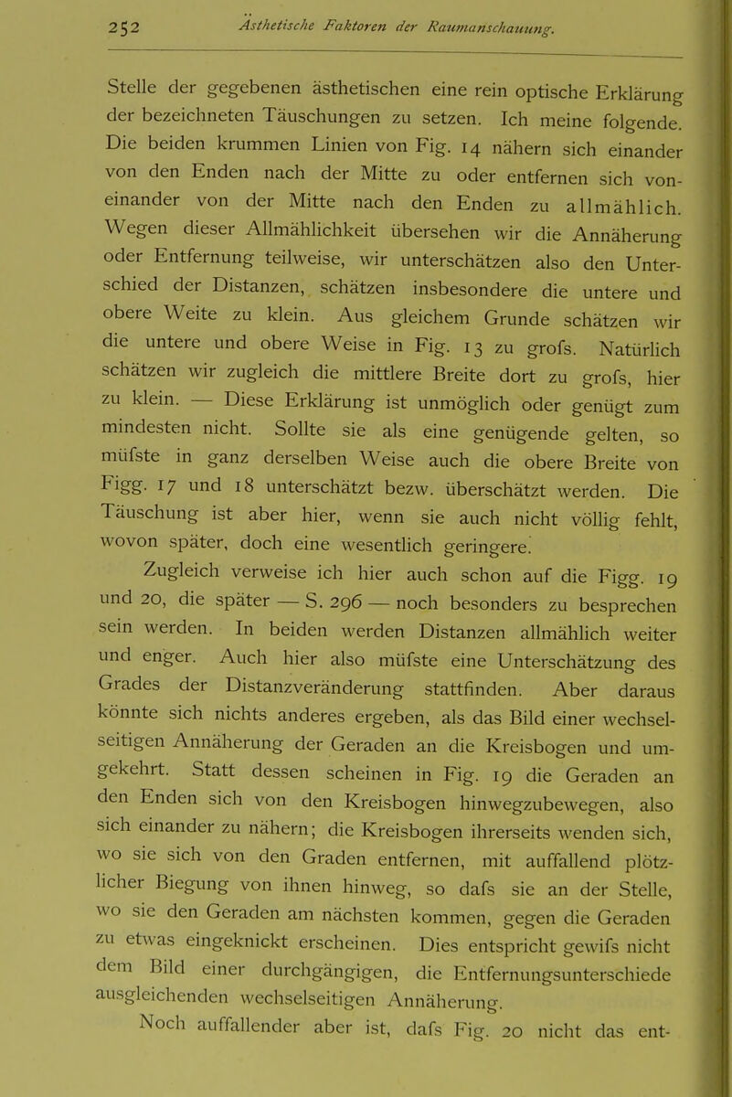 Stelle der gegebenen ästhetischen eine rein optische Erklärung der bezeichneten Täuschungen zu setzen. Ich meine folgende. Die beiden krummen Linien von Fig. 14 nähern sich einander von den Enden nach der Mitte zu oder entfernen sich von- einander von der Mitte nach den Enden zu allmählich. Wegen dieser Allmählichkeit übersehen wir die Annäherung oder Entfernung teilweise, wir unterschätzen also den Unter- schied der Distanzen, schätzen insbesondere die untere und obere Weite zu klein. Aus gleichem Grunde schätzen wir die untere und obere Weise in Fig. 13 zu grofs. Natürlich schätzen wir zugleich die mittlere Breite dort zu grofs, hier zu klein. — Diese Erklärung ist unmöglich oder genügt zum mindesten nicht. Sollte sie als eine genügende gelten, so müfste in ganz derselben Weise auch die obere Breite von Figg. 17 und 18 unterschätzt bezw. überschätzt werden. Die Täuschung ist aber hier, wenn sie auch nicht völlig fehlt, wovon später, doch eine wesentlich geringere.' Zugleich verweise ich hier auch schon auf die Figg. 19 und 20, die später — S. 296 — noch besonders zu besprechen sein werden. In beiden werden Distanzen allmählich weiter und enger. Auch hier also müfste eine Unterschätzung des Grades der Distanzveränderung stattfinden. Aber daraus könnte sich nichts anderes ergeben, als das Bild einer wechsel- seitigen Annäherung der Geraden an die Kreisbogen und um- gekehrt. Statt dessen scheinen in Fig. 19 die Geraden an den Enden sich von den Kreisbogen hinwegzubewegen, also sich einander zu nähern; die Kreisbogen ihrerseits wenden sich, wo sie sich von den Graden entfernen, mit auffallend plötz- licher Biegung von ihnen hinweg, so dafs sie an der Stelle, wo sie den Geraden am nächsten kommen, gegen die Geraden zu etwas eingeknickt erscheinen. Dies entspricht gewifs nicht dem Bild einer durchgängigen, die Entfernungsunterschiede ausgleichenden wechselseitigen Annäherung. Noch auffallender aber ist, dafs Fig. 20 nicht das ent-