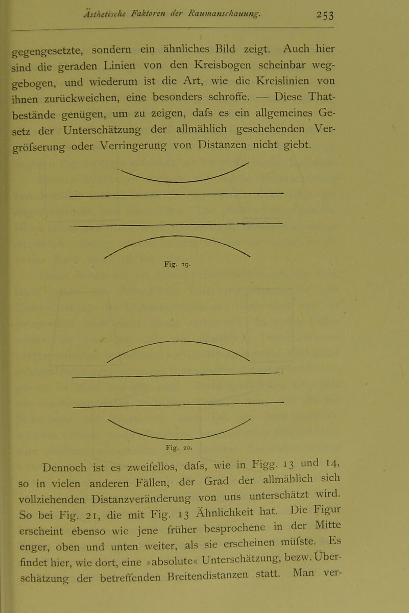 gegengesetzte, sondern ein ähnliches Bild zeigt. Auch hier sind die geraden Linien von den Kreisbogen scheinbar weg- o-eboo-en und wiederum ist die Art, wie die Kreislinien von ihnen zurückweichen, eine besonders schroffe. — Diese That- bestände genügen, um zu zeigen, dafs es ein allgemeines Ge- setz der Unterschätzung der allmählich geschehenden Ver- gröfserung oder Verringerung von Distanzen nicht giebt. Fig. 19. Fig. 20. Dennoch ist es zweifellos, dafs, wie in Figg. 13 d 14, so in vielen anderen Fällen, der Grad der allmählich sich vollziehenden Distanzveränderung von uns unterschätzt wird. So bei Fig. 21, die mit Fig. 13 Ähnlichkeit hat. Die Figur erscheint ebenso wie jene früher besprochene in der Mitte enger, oben und unten weiter, als sie erscheinen müfste. Es findet hier, wie dort, eine »absolute« Unterschätzung, bezw. Über- schätzung der betreffenden Breitendistanzen statt. Man ver-