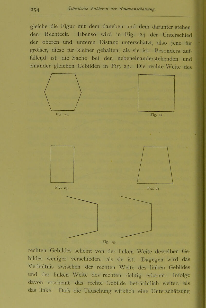 gleiche die Figur mit dem daneben und dem darunter stehen- den Rechteck. Ebenso wird in Fig. 24 der Unterschied der oberen und unteren Distanz unterschätzt, also jene für gröfser, diese für kleiner gehalten, als sie ist. Besonders auf- fallend ist die Sache bei den nebeneinanderstehenden und einander gleichen Gebilden in Fig. 25. Die rechte Weite des Fig. 25. rechten Gebildes scheint von der Unken Weite desselben Ge- bildes weniger verschieden, als sie ist. Dagegen wird das Verhältnis zwischen der rechten Weite des linken Gebildes und der linken Weite des rechten richtig erkannt. Infolge davon erscheint das rechte Gebilde beträchtlich weiter, als das linke. Dafs die Täuschung wirklich eine Unterschätzung