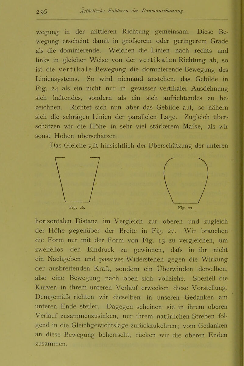 wegung in der mittleren Richtung gemeinsam. Diese Be- wegung erscheint damit in gröfserem oder geringerem Grade als die dominierende. Weichen die Linien nach rechts und links in gleicher Weise von der vertikalen Richtung ab, so ist die vertikale Bewegung die dominierende Bewegung des Liniensystems. So wird niemand anstehen, das Gebilde in Fig. 24 als ein nicht nur in gewisser vertikaler Ausdehnung sich haltendes, sondern als ein sich aufrichtendes zu be- zeichnen. Richtet sich nun aber das Gebilde auf, so nähern sich die schrägen Linien der parallelen Lage. Zugleich über- schätzen wir die Höhe in sehr viel stärkerem Mafse, als wir sonst Höhen überschätzen. Das Gleiche gilt hinsichtlich der Überschätzung der unteren Fig. 26. Fig. 27. horizontalen Distanz im Vergleich zur oberen und zugleich der Höhe gegenüber der Breite in Fig. 27. Wir brauchen die Form nur mit der Form von Fig. 13 zu vergleichen, um zweifellos den Eindruck zu gewinnen, dafs in ihr nicht ein Nachgeben und passives Widerstehen gegen die Wirkung der ausbreitenden Kraft, sondern ein Überwinden derselben, also eine Bewegung nach oben sich vollziehe. Speziell die Kurven in ihrem unteren Verlauf erwecken diese Vorstellung. Demgemäfs richten wir dieselben in unseren Gedanken am unteren Ende steiler. Dagegen scheinen sie in ihrem oberen Verlauf zusammenzusinken, nur ihrem natürhchen Streben fol- gend in die Gleichgewichtslage zurückzukehren; vom Gedanken an diese Bewegung beherrscht, rücken wir die oberen Enden zusammen.