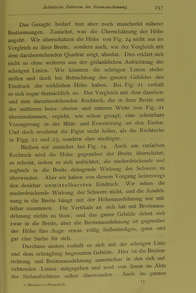Das Gesagte bedarf nun aber noch mancherlei näherer Bestimmungen. Zunächst, was die Überschätzung der Höhe ancreht. Wir überschätzen die Höhe von Fig. 24 nicht nur im Vergleich zu ihrer Breite, sondern auch, wie der Vergleich mit dem darüberstehenden Quadrat zeigt, absolut. Dies erklärt sich nicht so ohne weiteres aus der gedanklichen Aufrichtung der schrägen Linien. Wir könnten die schrägen Linien steiler stellen und doch bei Betrachtung des ganzen Gebildes den Eindruck der wirklichen Höhe haben. Bei Fig. 21 verhält es sich sogar thatsächlich so. Der Vergleich mit dem daneben- und dem darunterstehenden Rechteck, die in ihrer Breite mit der mittleren bezw. oberen und unteren Weite von Fig. 21 übereinstimmen, ergiebt, wie schon gesagt, eine scheinbare Verengerung in der Mitte und Erweiterung an den Enden. Und doch erscheint die Figur nicht höher, als die Rechtecke in Figg. 22 und 23, sondern eher niedriger. Bleiben wir zunächst bei Fig. 24. Auch am einfachen Rechteck wird die Höhe gegenüber der Breite überschätzt; es scheint, indem es sich aufrichtet, die niederdrückende und zugleich in die Breite drängende Wirkung der Schwere zu überwinden. Aber wir haben von diesem Vorgang keineswegs den denkbar unmittelbarsten Eindruck. Wir sehen die niederdrückende Wirkung der Schwere nicht, und die Ausdeh- nung in die Breite hängt mit der Höhenausdehnung nur mit- telbar zusammen. Die Vertikale an sich hat mit Breitenaus- dehnung nichts zu thun; und das ganze Gebilde dehnt sich zwar in die Breite, aber die Breitenausdehnung ist gegenüber der Höhe fürs Auge etwas völlig Selbständiges, ganz und gar eine Sache für sich. Durchaus anders verhält es sich mit der schrägen Linie und dem schräglinig begrenzten Gebilde. Hier ist die Breiten- richtung und Breitenausdehnung unmittelbar in den sich auf- richtenden Linien mitgegeben und wird von ihnen im Akte des Sichaufrichtens selbst überwunden. Auch im ganzen 17 V. HELMHOLTZ-Festschrift.