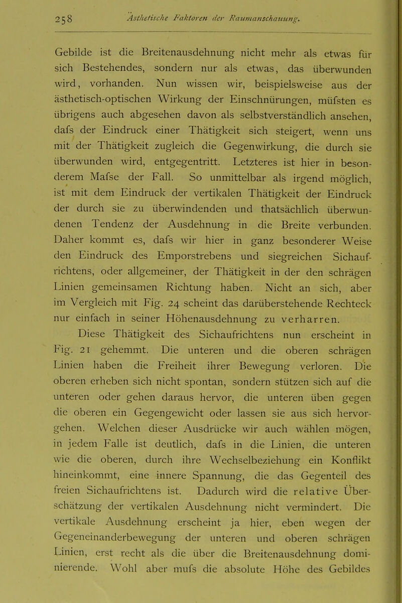 Gebilde ist die Breitenausdehnung nicht mehr als etwas für sich Bestehendes, sondern nur als etwas, das überwunden wird, vorhanden. Nun wissen wir, beispielsweise aus der ästhetisch-optischen Wirkung der Einschnürungen, müfsten es übrigens auch abgesehen davon als selbstverständlich ansehen, dafs der Eindruck einer Thätigkeit sich steigert, wenn uns mit der Thätigkeit zugleich die Gegenwirkung, die durch sie überwunden wird, entgegentritt. Letzteres ist hier in beson- derem Mafse der Fall. So unmittelbar als irgend möglich, ist mit dem Eindruck der vertikalen Thätigkeit der Eindruck der durch sie zu überwindenden und thatsächlich überwun- denen Tendenz der Ausdehnung in die Breite verbunden. Daher kommt es, dafs wir hier in ganz besonderer Weise den Eindruck des Emporstrebens und siegreichen Sichauf- richtens, oder allgemeiner, der Thätigkeit in der den schrägen Linien gemeinsamen Richtung haben. Nicht an sich, aber im Vergleich mit Fig. 24 scheint das darüberstehende Rechteck nur einfach in seiner Höhenausdehnung zu verharren. Diese Thätigkeit des Sichaufrichtens nun erscheint in Fig. 21 gehemmt. Die unteren und die oberen schrägen Linien haben die Freiheit ihrer Bewegung verloren. Die oberen erheben sich nicht spontan, sondern stützen sich auf die unteren oder gehen daraus hervor, die unteren üben gegen die oberen ein Gegengewicht oder lassen sie aus sich hervor- gehen. Welchen dieser Ausdrücke wir auch wählen mögen, in jedem Falle ist deutlich, dafs in die Linien, die unteren wie die oberen, durch ihre Wechselbeziehung ein Konflikt hineinkommt, eine innere Spannung, die das Gegenteil des freien Sichaufrichtens ist. Dadurch wird die relative Über- schätzung der vertikalen Ausdehnung nicht vermindert. Die vertikale Ausdehnung erscheint ja hier, eben wegen der Gegeneinanderbewegung der unteren und oberen schrägen Linien, erst recht als die über die Breitenausdehnung domi- nierende. Wohl aber mufs die absolute Höhe des Gebildes