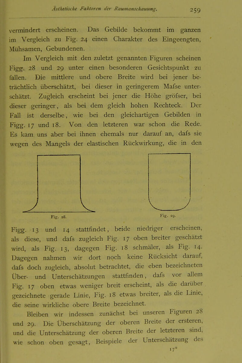vermindert erscheinen. Das Gebilde bekommt im ganzen im Vergleich zu Fig. 24 einen Charakter des Eingeengten, Mühsamen, Gebundenen. Im Vergleich mit den zuletzt genannten Figuren scheinen Figg. 28 und 29 unter einen besonderen Gesichtspunkt zu fallen. Die mittlere und obere Breite wird bei jener be- trächtlich überschätzt, bei dieser in geringerem Mafse unter- schätzt. Zugleich erscheint bei jener die Höhe gröfser, bei dieser geringer, als bei dem gleich hohen Rechteck. Der Fall ist derselbe, wie bei den gleichartigen Gebilden in Figg. 17 und 18. Von den letzteren war schon die Rede. Es kam uns aber bei ihnen ehemals nur darauf an, dafs sie wegen des Mangels der elastischen Rückwirkung, die in den Fig. 28. Fig. 29. Figg. 13 und 14 stattfindet, beide niedriger erscheinen, als diese, und dafs zugleich Fig. 17 oben breiter geschätzt wird, als Fig. 13, dagegen Fig. 18 schmäler, als Fig. 14. Dagegen nahmen wir dort noch keine Rücksicht darauf, dafs doch zugleich, absolut betrachtet, die eben bezeichneten Über- und Unterschätzungen stattfinden, dafs vor allem Fig. 17 oben etwas weniger breit erscheint, als die darüber gezeichnete gerade Linie, Fig. 18 etwas breiter, als die Linie, die seine wirkliche obere Breite bezeichnet. Bleiben wir indessen zunächst bei unseren Figuren 28 und 29. Die Überschätzung der oberen Breite der ersteren, und die Unterschätzung der oberen Breite der letzteren sind, wie schon oben gesagt, Beispiele der Unterschätzung des 17*