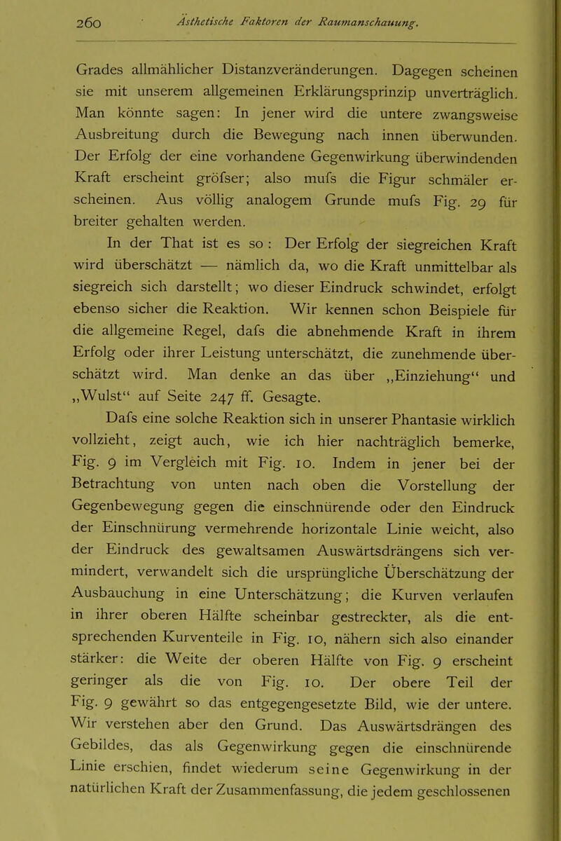Grades allmählicher Distanzveränderungen. Dagegen scheinen sie mit unserem allgemeinen Erklärungsprinzip unverträglich. Man könnte sagen: In jener wird die untere zwangsweise Ausbreitung durch die Bewegung nach innen überwunden. Der Erfolg der eine vorhandene Gegenwirkung überwindenden Kraft erscheint gröfser; also mufs die Figur schmäler er- scheinen. Aus völlig analogem Grunde mufs Fig. 29 für breiter gehalten werden. In der That ist es so : Der Erfolg der siegreichen Kraft wird überschätzt — nämlich da, wo die Kraft unmittelbar als siegreich sich darstellt; wo dieser Eindruck schwindet, erfolgt ebenso sicher die Reaktion. Wir kennen schon Beispiele für die allgemeine Regel, dafs die abnehmende Kraft in ihrem Erfolg oder ihrer Leistung unterschätzt, die zunehmende über- schätzt wird. Man denke an das über ,,Einziehung und „Wulst auf Seite 247 ff. Gesagte. Dafs eine solche Reaktion sich in unserer Phantasie wirklich vollzieht, zeigt auch, wie ich hier nachträgUch bemerke, Fig. 9 im Vergleich mit Fig. 10. Indem in jener bei der Betrachtung von unten nach oben die Vorstellung der Gegenbewegung gegen die einschnürende oder den Eindruck der Einschnürung vermehrende horizontale Linie weicht, also der Eindruck des gewaltsamen Auswärtsdrängens sich ver- mindert, verwandelt sich die ursprüngliche Überschätzung der Ausbauchung in eine Unterschätzung; die Kurven verlaufen in ihrer oberen Hälfte scheinbar gestreckter, als die ent- sprechenden Kurventeile in Fig. 10, nähern sich also einander stärker: die Weite der oberen Hälfte von Fig. 9 erscheint geringer als die von Fig. 10. Der obere Teil der Fig. 9 gewährt so das entgegengesetzte Bild, wie der untere. Wir verstehen aber den Grund. Das Auswärtsdrängen des Gebildes, das als Gegenwirkung gegen die einschnürende Linie erschien, findet wiederum seine Gegenwirkung in der natürlichen Kraft der Zusammenfassung, die jedem geschlossenen