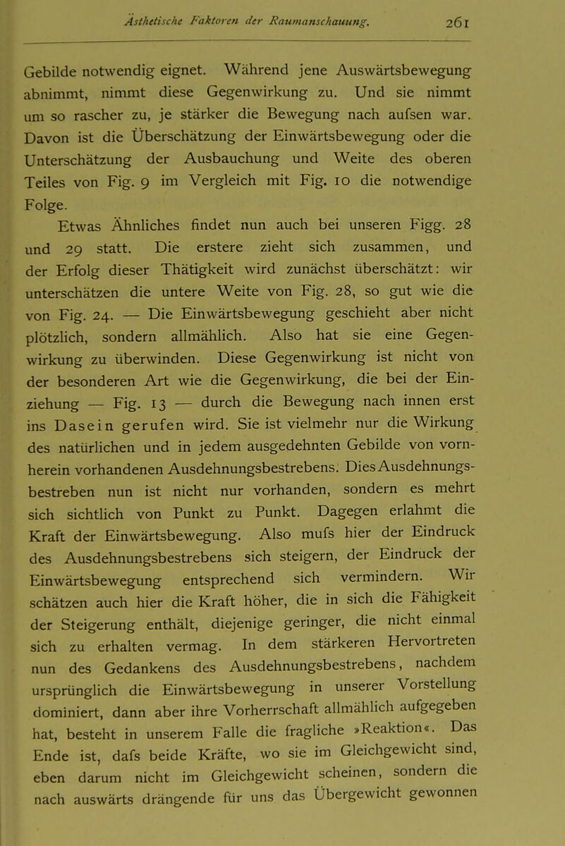 Gebilde notwendig eignet. Während jene Auswärtsbewegung abnimmt, nimmt diese Gegenwirkung zu. Und sie nimmt um so rascher zu, je stärker die Bewegung nach aufsen war. Davon ist die Überschätzung der Einwärtsbewegung oder die Unterschätzung der Ausbauchung und Weite des oberen Teiles von Fig. 9 im Vergleich mit Fig. 10 die notwendige Folge. Etwas Ähnliches findet nun auch bei unseren Figg. 28 und 29 statt. Die erstere zieht sich zusammen, und der Erfolg dieser Thätigkeit wird zunächst überschätzt: wir unterschätzen die untere Weite von Fig. 28, so gut wie die von Fig. 24. — Die Einwärtsbewegung geschieht aber nicht plötzUch, sondern allmählich. Also hat sie eine Gegen- wirkung zu überwinden. Diese Gegenwirkung ist nicht von der besonderen Art wie die Gegenwirkung, die bei der Ein- ziehung — Fig. 13 — durch die Bewegung nach innen erst ins Dasein gerufen wird. Sie ist vielmehr nur die Wirkung des natürlichen und in jedem ausgedehnten Gebilde von vorn- herein vorhandenen Ausdehnungsbestrebens. Dies Ausdehnungs- bestreben nun ist nicht nur vorhanden, sondern es mehrt sich sichtlich von Punkt zu Punkt. Dagegen erlahmt die Kraft der Einwärtsbewegung. Also mufs hier der Eindruck des Ausdehnungsbestrebens sich steigern, der Eindruck der Einwärtsbewegung entsprechend sich vermindern. Wir schätzen auch hier die Kraft höher, die in sich die Fähigkeit der Steigerung enthält, diejenige geringer, die nicht einmal sich zu erhalten vermag. In dem stärkeren Hervortreten nun des Gedankens des Ausdehnungsbestrebens, nachdem ursprünglich die Einwärtsbewegung in unserer Vorstellung dominiert, dann aber ihre Vorherrschaft allmählich aufgegeben hat, besteht in unserem Falle die fragliche »Reaktion«. Das Ende ist, dafs beide Kräfte, wo sie im Gleichgewicht sind, eben darum nicht im Gleichgewicht scheinen, sondern die nach auswärts drängende für uns das Übergewicht gewonnen