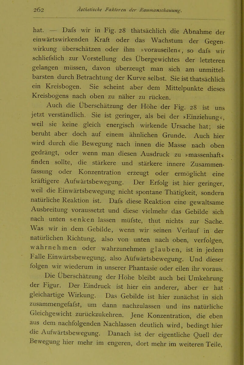 hat. — Dafs wir in Fig. 28 thatsächlich die Abnahme der einwärtswirkenden Kraft oder das Wachstum der Gegen- wirkung überschätzen oder ihm »vorauseilen«, so dafs wir schliefshch zur Vorstellung des Übergewichtes der letzteren gelangen müssen, davon überzeugt man sich am unmittel- barsten durch Betrachtung der Kurve selbst. Sie ist thatsächlich ein Kreisbogen. Sie scheint aber dem Mittelpunkte dieses Kreisbogens nach oben zu näher zu rücken. Auch die Überschätzung der Höhe der Fig. 28 ist uns jetzt verständHch. Sie ist geringer, als bei der »Einziehung«, weil sie keine gleich energisch wirkende Ursache hat; sie beruht aber doch auf einem ähnlichen Grunde. Auch hier wird durch die Bewegung nach innen die Masse nach oben gedrängt, oder wenn man diesen Ausdruck zu »massenhaft« finden sollte, die stärkere und stärkere innere Zusammen- fassung oder Konzentration erzeugt oder ermöglicht eine kräftigere Aufwärtsbewegung. Der Erfolg ist hier geringer, weil die Einwärtsbewegung nicht spontane Thätigkeit, sondern natürhche Reaktion ist. Dafs diese Reaktion eine gewaltsame Ausbreitung voraussetzt und diese vielmehr das Gebilde sich nach unten senken lassen müfste, thut nichts zur Sache. Was wir in dem Gebilde, wenn wir seinen Verlauf in der natürlichen Richtung, also von unten nach oben, verfolgen, wahrnehmen oder wahrzunehmen glauben, ist in jedem Falle Einwärtsbewegung, also Aufwärtsbewegung. Und dieser folgen wir wiederum in unserer Phantasie oder eilen ihr voraus. Die Überschätzung der Höhe bleibt auch bei Umkehrung der Figur. Der Eindruck ist hier ein anderer, aber er hat gleichartige Wirkung. Das Gebilde ist hier zunächst in sich zusammengefafst, um dann nachzulassen und ins natürliche Gleichgewicht zurückzukehren. Jene Konzentration, die eben aus dem nachfolgenden Nachlassen deutlich wird, bedingt hier die Aufwärtsbewegung. Danach ist der eigentUche Quell der Bewegung hier mehr im engeren, dort mehr im weiteren Teile,