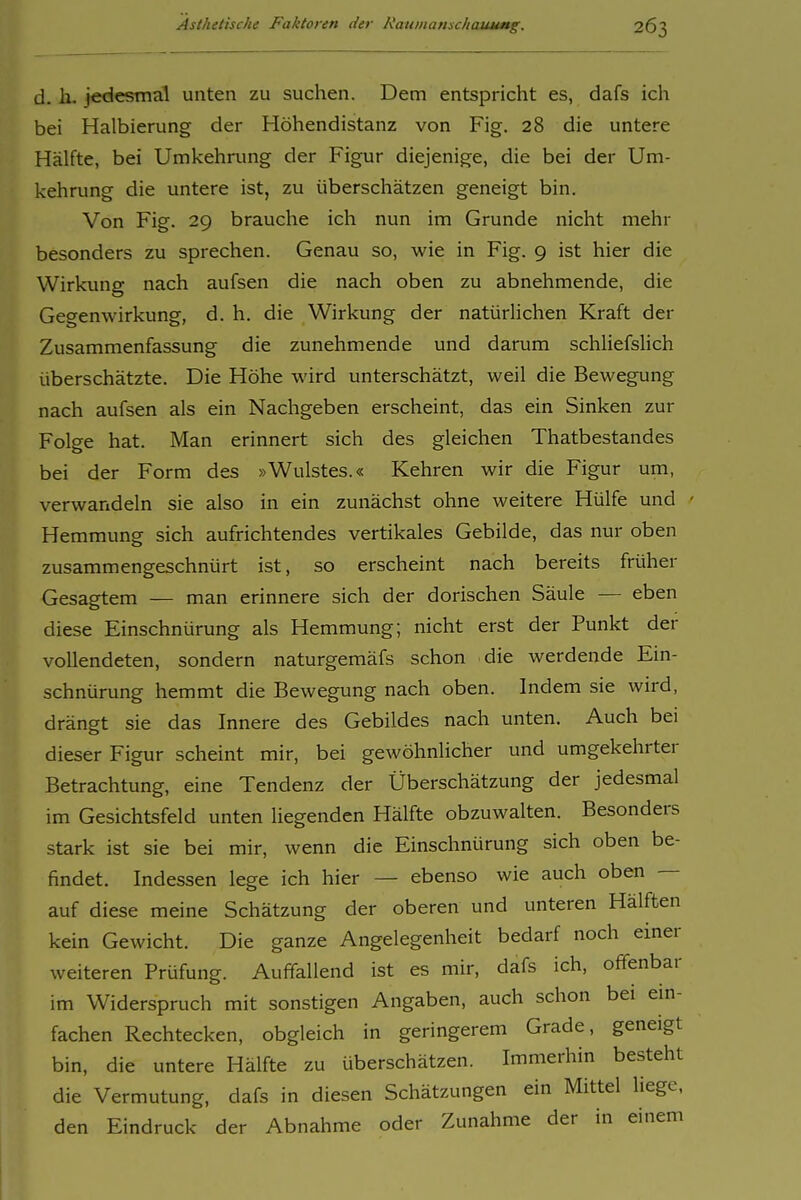 d. Ii. jedesmal unten zu suchen. Dem entspricht es, dafs ich bei Halbierung der Höhendistanz von Fig. 28 die untere Hälfte, bei Umkehrung der Figur diejenige, die bei der Um- kehrung die untere ist, zu überschätzen geneigt bin. Von Fig. 29 brauche ich nun im Grunde nicht mehr besonders zu sprechen. Genau so, wie in Fig. 9 ist hier die Wirkung nach aufsen die nach oben zu abnehmende, die Gegenwirkung, d. h. die Wirkung der natürlichen Kraft der Zusammenfassung die zunehmende und darum schliefslich überschätzte. Die Höhe wird unterschätzt, weil die Bewegung nach aufsen als ein Nachgeben erscheint, das ein Sinken zur Folge hat. Man erinnert sich des gleichen Thatbestandes bei der Form des »Wulstes.« Kehren wir die Figur um, verwandeln sie also in ein zunächst ohne weitere Hülfe und Hemmung sich aufrichtendes vertikales Gebilde, das nur oben zusammengeschnürt ist, so erscheint nach bereits früher Gesagtem — man erinnere sich der dorischen Säule — eben diese Einschnürung als Hemmung; nicht erst der Punkt der vollendeten, sondern naturgemäfs schon die werdende Ein- schnürung hemmt die Bewegung nach oben. Indem sie wird, drängt sie das Innere des Gebildes nach unten. Auch bei dieser Figur scheint mir, bei gewöhnlicher und umgekehrter Betrachtung, eine Tendenz der Überschätzung der jedesmal im Gesichtsfeld unten liegenden Hälfte obzuwalten. Besonders stark ist sie bei mir, wenn die Einschnürung sich oben be- findet. Indessen lege ich hier — ebenso wie auch oben — auf diese meine Schätzung der oberen und unteren Hälften kein Gewicht. Die ganze Angelegenheit bedarf noch einer weiteren Prüfung. Auffallend ist es mir, dafs ich, offenbar im Widerspruch mit sonstigen Angaben, auch schon bei em- fachen Rechtecken, obgleich in geringerem Grade, geneigt bin, die untere Hälfte zu überschätzen. Immerhin besteht die Vermutung, dafs in diesen Schätzungen ein Mittel Hege, den Eindruck der Abnahme oder Zunahme der in einem