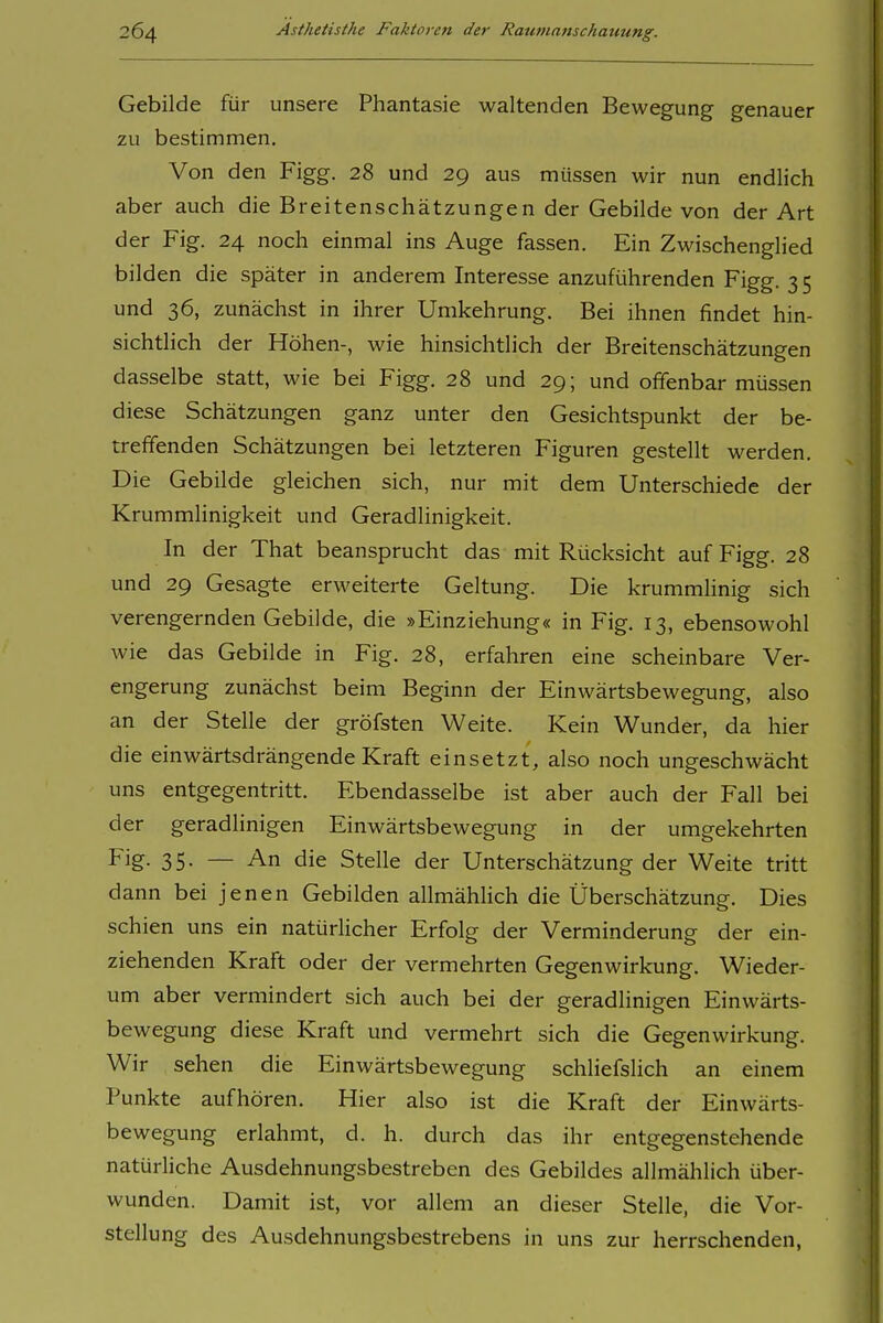 Gebilde für unsere Phantasie waltenden Bewegung genauer zu bestimmen. Von den Figg. 28 und 29 aus müssen wir nun endlich aber auch die Breitenschätzungen der Gebilde von der Art der Fig. 24 noch einmal ins Auge fassen. Ein Zwischenglied bilden die später in anderem Interesse anzuführenden Figg. 3 5 und 36, zunächst in ihrer Umkehrung. Bei ihnen findet hin- sichtlich der Höhen-, wie hinsichtlich der Breitenschätzungen dasselbe statt, wie bei Figg. 28 und 29; und offenbar müssen diese Schätzungen ganz unter den Gesichtspunkt der be- treffenden Schätzungen bei letzteren Figuren gestellt werden. Die Gebilde gleichen sich, nur mit dem Unterschiede der Krummlinigkeit und Geradlinigkeit. In der That beansprucht das mit Rücksicht auf Figg. 28 und 29 Gesagte erweiterte Geltung. Die krummhnig sich verengernden Gebilde, die »Einziehung« in Fig. 13, ebensowohl wie das Gebilde in Fig. 28, erfahren eine scheinbare Ver- engerung zunächst beim Beginn der Einwärtsbewegung, also an der Stelle der gröfsten Weite. Kein Wunder, da hier die einwärtsdrängende Kraft einsetzt, also noch ungeschwächt uns entgegentritt. Ebendasselbe ist aber auch der Fall bei der geradlinigen Einwärtsbewegung in der umgekehrten Fig- 35- — An die Stelle der Unterschätzung der Weite tritt dann bei jenen Gebilden allmähHch die Überschätzung. Dies schien uns ein natürlicher Erfolg der Verminderung der ein- ziehenden Kraft oder der vermehrten Gegenwirkung. Wieder- um aber vermindert sich auch bei der geradlinigen Einwärts- bewegung diese Kraft und vermehrt sich die Gegenwirkung. Wir sehen die Einwärtsbewegung schliefslich an einem Punkte aufhören. Hier also ist die Kraft der Einwärts- bewegung erlahmt, d. h. durch das ihr entgegenstehende natürliche Ausdehnungsbestreben des Gebildes allmählich über- wunden. Damit ist, vor allem an dieser Stelle, die Vor- stellung des Ausdehnungsbestrebens in uns zur herrschenden,
