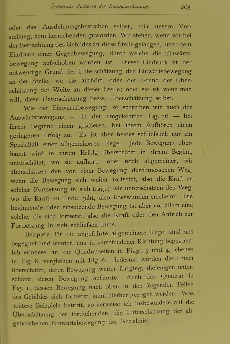 oder das Ausdehnungsbestreben selbst, für unsere Vor- stellung, zum herrschenden geworden. Wir stehen, wenn wir bei der Betrachtung des Gebildes an diese Stelle gelangen, unter dem Eindruck einer Gegenbewegung, durch welche die Einwärts- bewegung aufgehoben worden ist. Dieser Eindruck ist der notwendige .Grund der Unterschätzung der Einwärtsbewegung an der Stelle, wo sie aufhört, oder der Grund der Über- schätzung der Weite an dieser Stelle; oder sie ist, wenn man will, diese Unterschätzung bezw. Überschätzung selbst. Wie der Einwärtsbewegung, so schreiben wir auch der Auswärtsbewegung — in der umgekehrten Fig. 36 — bei ihrem Beginne einen gröfseren, bei ihrem Aufhören einen geringeren Erfolg zu. Es ist aber beides schliefslich nur ein Spezialfall einer allgemeineren Regel. Jede Bewegung über- haupt wird in ihrem Erfolg überschätzt in ihrem Beginn, unterschätzt, wo sie aufhört; oder noch allgemeiner, wir überschätzen den von einer Bewegung durchmessenen Weg, wenn die Bewegung sich weiter fortsetzt, also die Kraft zu solcher Fortsetzung in sich trägt; wir unterschätzen den Weg, wo die Kraft zu Ende geht, also überwunden erscheint. Die beginnende oder einsetzende Bewegung ist aber vor allem eine solche, die sich fortsetzt, also die Kraft oder den Antrieb zur Fortsetzung in sich schliefsen mufs. Beispiele für die angeführte allgemeinere Regel sind uns begegnet und werden uns in verschiedener Richtung begegnen Ich erinnere an die Quadratseiten in Figg. 3 und 4, ebenso in Fig. 8, verglichen mit Fig. 6. Jedesmal wurden die Linien überschätzt, deren Bewegung weiter fortging, diejenigen unter- schätzt, deren Bewegung aufhörte. Auch das Quadrat in Fig. I, dessen Bewegung nach oben in den folgenden Teilen des Gebildes sich fortsetzt, kann hierher gezogen werden. Was spätere Beispiele betrifft, so ver^veise ich insbesondere auf die Überschätzung der fortgehenden, die Unterschätzung der ab- gebrochenen Einwärtsbewegung der Kreislmie.