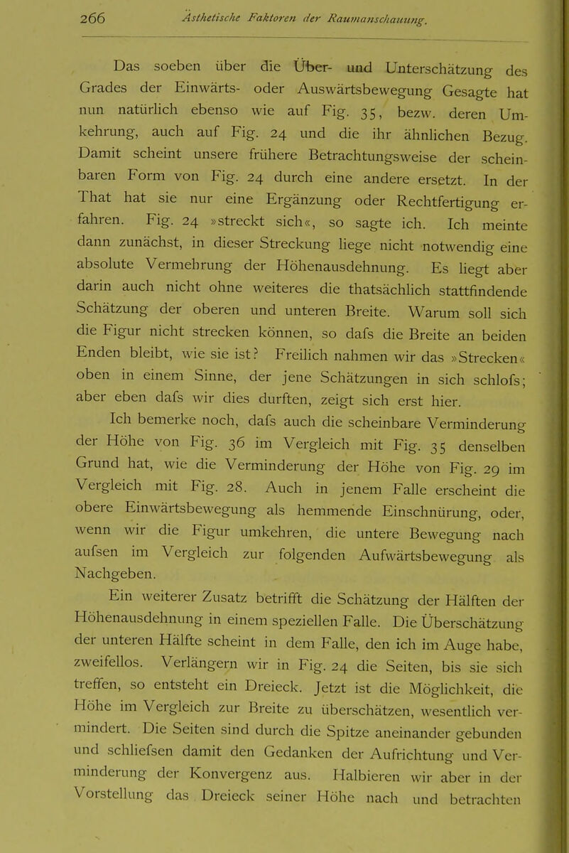 Das soeben über die Über- und ünterschätzung des Grades der Einwärts- oder Auswärtsbewegung Gesagte iiat nun natürlich ebenso wie auf Fig. 35, bezw. deren Um- kehrung, auch auf Fig. 24 und die ihr ähnUchen Bezug. Damit scheint unsere frühere Betrachtungsweise der schein- baren Form von Fig. 24 durch eine andere ersetzt. In der That hat sie nur eine Ergänzung oder Rechtfertigung er- fahren. Fig. 24 »streckt sich«, so sagte ich. Ich meinte dann zunächst, in dieser Streckung liege nicht notwendig eine absolute Vermehrung der Höhenausdehnung. Es liegt aber darin auch nicht ohne weiteres die thatsächlich stattfindende Schätzung der oberen und unteren Breite. Warum soll sich die Figur nicht strecken können, so dafs die Breite an beiden Enden bleibt, wie sie ist.? Freilich nahmen wir das »Strecken« oben in einem Sinne, der jene Schätzungen in sich schlofs; aber eben dafs wir dies durften, zeigt sich erst hier. Ich bemerke noch, dafs auch die scheinbare Verminderung der Höhe von Fig. 36 im Vergleich mit Fig. 35 denselben Grund hat, wie die Verminderung der Höhe von Fig. 29 im Vergleich mit Fig. 28. Auch in jenem Falle erscheint die obere Einwärtsbewegung als hemmende Einschnürung, oder, wenn wir die Figur umkehren, die untere Bewegung nach aufsen im Vergleich zur folgenden Aufwärtsbewegung als Nachgeben. Ein weiterer Zusatz betrifft die Schätzung der Hälften der Höhenausdehnung in einem speziellen Falle. Die Überschätzung der unteren Hälfte scheint in dem Falle, den ich im Auge habe, zweifellos. Verlängern wir in Fig. 24 die Seiten, bis sie sich treffen, so entsteht ein Dreieck. Jetzt ist die Möglichkeit, die Höhe im Vergleich zur Breite zu überschätzen, wesentlich ver- mindert. Die Seiten sind durch die Spitze aneinander gebunden und schliefsen damft den Gedanken der Aufrichtung und Ver- minderung der Konvergenz aus. Halbieren wir aber in der Vorstellung das Dreieck seiner Höhe nach und betrachten