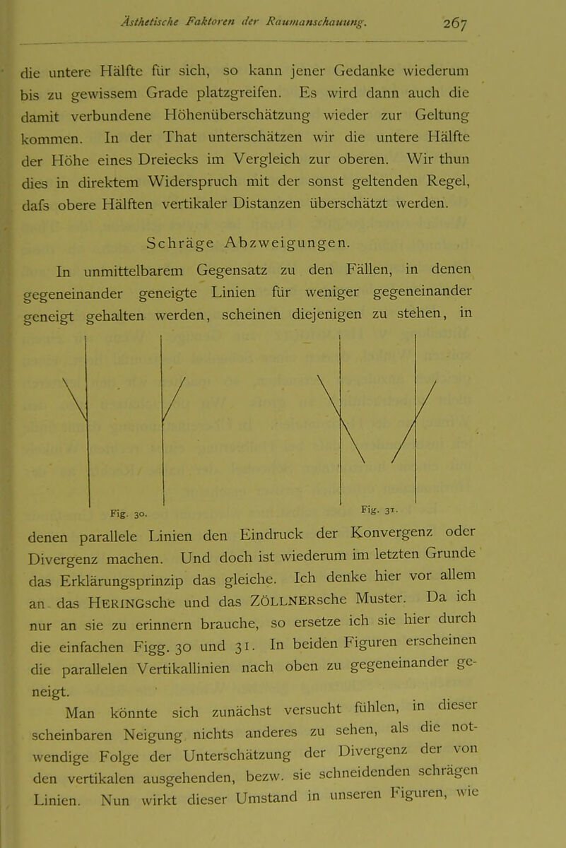 26; die untere Hälfte für sich, so kann jener Gedanke wiederum bis zu gewissem Grade platzgreifen. Es wird dann auch die damit verbundene Höhenüberschätzung wieder zur Geltung kommen. In der That unterschätzen wir die untere Hälfte der Höhe eines Dreiecks im Vergleich zur oberen. Wir thun dies in direktem Widerspruch mit der sonst geltenden Regel, dafs obere Hälften vertikaler Distanzen überschätzt werden. Schräge Abzweigungen. In unmittelbarem Gegensatz zu den Fällen, in denen gegeneinander geneigte Linien für weniger gegeneinander geneigt gehalten werden, scheinen diejenigen zu stehen, in Fig. 30. 3^- denen parallele Linien den Eindruck der Konvergenz oder Divergenz machen. Und doch ist wiederum im letzten Grunde das Erklärungsprinzip das gleiche. Ich denke hier vor allem an- das HERiNGsche und das ZöLLNERsche Muster. Da ich nur an sie zu erinnern brauche, so ersetze ich sie hier durch die einfachen Figg. 30 und 31- In beiden Figuren erscheinen die parallelen Vertikallinien nach oben zu gegeneinander ge- neigt. Man könnte sich zunächst versucht fühlen, in dieser scheinbaren Neigung nichts anderes zu sehen, als die not- wendige Folge der Unterschätzung der Divergenz der von den vertikalen ausgehenden, bezw. sie schneidenden schrägen Linien. Nun wirkt dieser Umstand in unseren Figuren, wie