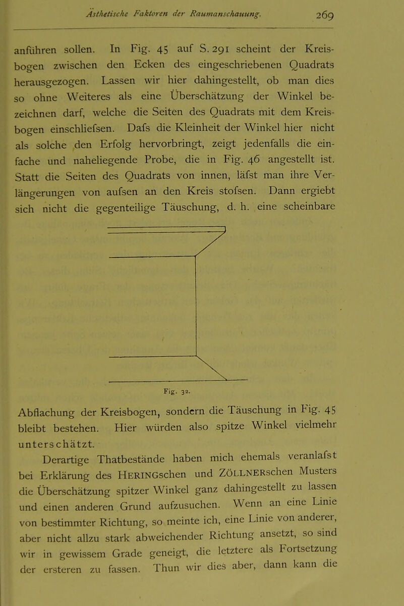anführen sollen. In Fig. 45 auf S. 291 scheint der Kreis- bogen zwischen den Ecken des eingeschriebenen Quadrats herausgezogen. Lassen wir hier dahingestellt, ob man dies so ohne Weiteres als eine Überschätzung der Winkel be- zeichnen darf, welche die Seiten des Quadrats mit dem Kreis- bogen einschliefsen. Dafs die Kleinheit der Winkel hier nicht als solche den Erfolg hervorbringt, zeigt jedenfalls die ein- fache und naheliegende Probe, die in Fig. 46 angestellt ist. Statt die Seiten des Quadrats von innen, läfst man ihre Ver- länp-eruneen von aufsen an den Kreis stofsen. Dann ergiebt sich nicht die gegenteiUge Täuschung, d. h. eine scheinbare Fig. 32. Abflachung der Kreisbogen, sondern die Täuschung in Fig. 45 bleibt bestehen. Hier würden also spitze Winkel vielmehr unterschätzt. Derartige Thatbestände haben mich ehemals veranlafst bei Erklärung des HERiNGschen und ZÖLLNERschen Musters die Überschätzung spitzer Winkel ganz dahingestellt zu lassen und einen anderen Grund aufzusuchen. Wenn an eine Linie von bestimmter Richtung, so meinte ich, eine Linie von anderer, aber nicht allzu stark abweichender Richtung ansetzt, so sind wir in gewissem Grade geneigt, die letztere als Fortsetzung der ersteren zu fassen. Thun wir dies aber, dann kann die