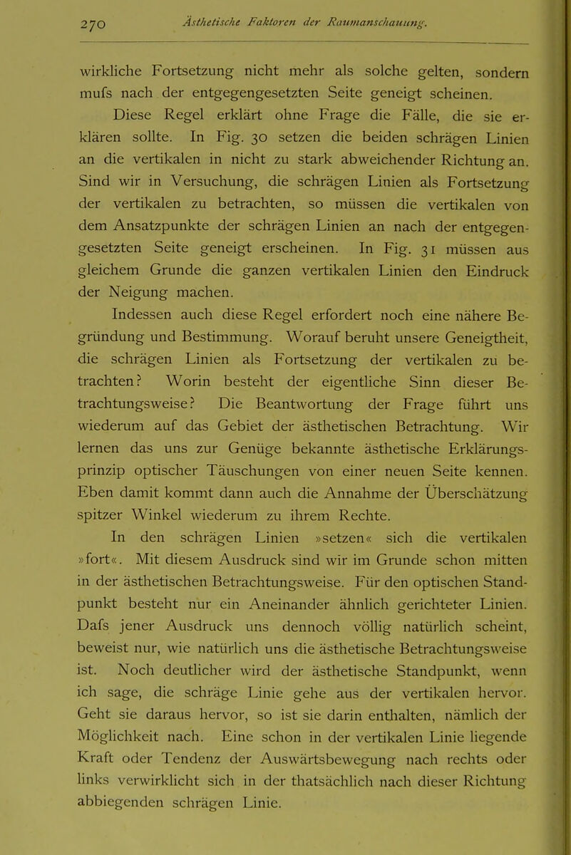 wirkliche Fortsetzung nicht mehr als solche gelten, sondern mufs nach der entgegengesetzten Seite geneigt scheinen. Diese Regel erklärt ohne Frage die Fälle, die sie er- klären sollte. In Fig. 30 setzen die beiden schrägen Linien an die vertikalen in nicht zu stark abweichender Richtung an. Sind wir in Versuchung, die schrägen Linien als Fortsetzung der vertikalen zu betrachten, so müssen die vertikalen von dem Ansatzpunkte der schrägen Linien an nach der entgegen- gesetzten Seite geneigt erscheinen. In Fig. 31 müssen aus gleichem Grunde die ganzen vertikalen Linien den Eindruck der Neigung machen. Indessen auch diese Regel erfordert noch eine nähere Be- gründung und Bestimmung. Worauf beruht unsere Geneigtheit, die schrägen Linien als Fortsetzung der vertikalen zu be- trachten? Worin besteht der eigentliche Sinn dieser Be- trachtungsweise? Die Beantwortung der Frage führt uns wiederum auf das Gebiet der ästhetischen Betrachtung. Wir lernen das uns zur Genüge bekannte ästhetische Erklärungs- prinzip optischer Täuschungen von einer neuen Seite kennen. Eben damit kommt dann auch die Annahme der Überschätzung spitzer Winkel wiederum zu ihrem Rechte. In den schrägen Linien »setzen« sich die vertikalen »fort«. Mit diesem Ausdruck sind wir im Grunde schon mitten in der ästhetischen Betrachtungsweise. Für den optischen Stand- punkt besteht nur ein Aneinander ähnlich gerichteter Linien. Dafs jener Ausdruck uns dennoch völlig natürlich scheint, beweist nur, wie natürlich uns die ästhetische Betrachtungsweise ist. Noch deutlicher wird der ästhetische Standpunkt, wenn ich sage, die schräge Linie gehe aus der vertikalen hervor. Geht sie daraus hervor, so ist sie darin enthalten, nämlich der Möglichkeit nach. Eine schon in der vertikalen Linie liegende Kraft oder Tendenz der Auswärtsbewegung nach rechts oder links verwirklicht sich in der thatsächlich nach dieser Richtung abbiegenden schrägen Linie.