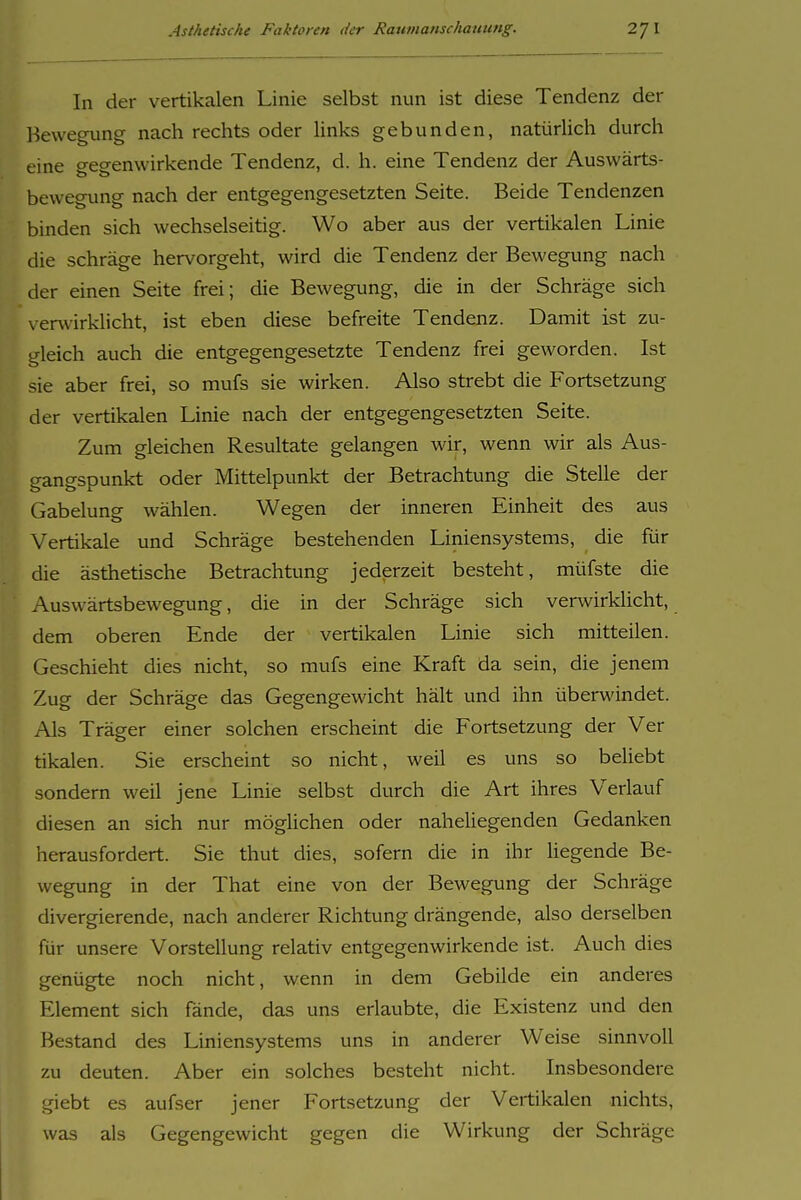 In der vertikalen Linie selbst nun ist diese Tendenz der Bewegung nach rechts oder links gebunden, natürlich durch eine gegenwirkende Tendenz, d. h. eine Tendenz der Auswärts- bewegung nach der entgegengesetzten Seite. Beide Tendenzen binden sich wechselseitig. Wo aber aus der vertikalen Linie die schräge hervorgeht, wird die Tendenz der Bewegung nach der einen Seite frei; die Bewegung, die in der Schräge sich verwirklicht, ist eben diese befreite Tendenz. Damit ist zu- gleich auch die entgegengesetzte Tendenz frei geworden. Ist sie aber frei, so mufs sie wirken. Also strebt die Fortsetzung der vertikalen Linie nach der entgegengesetzten Seite. Zum gleichen Resultate gelangen wir, wenn wir als Aus- gangspunkt oder Mittelpunkt der Betrachtung die Stelle der Gabelung wählen. Wegen der inneren Einheit des aus Vertikale und Schräge bestehenden Liniensystems, die für die ästhetische Betrachtung jederzeit besteht, müfste die Auswärtsbewegung, die in der Schräge sich verwirklicht, dem oberen Ende der vertikalen Linie sich mitteilen. Geschieht dies nicht, so mufs eine Kraft da sein, die jenem Zug der Schräge das Gegengewicht hält und ihn überwindet. Als Träger einer solchen erscheint die Fortsetzung der Ver tikalen. Sie erscheint so nicht, weil es uns so beliebt sondern weil jene Linie selbst durch die Art ihres Verlauf diesen an sich nur möglichen oder naheliegenden Gedanken herausfordert. Sie thut dies, sofern die in ihr liegende Be- wegung in der That eine von der Bewegung der Schräge divergierende, nach anderer Richtung drängende, also derselben für unsere Vorstellung relativ entgegenwirkende ist. Auch dies genügte noch nicht, wenn in dem Gebilde ein anderes Element sich fände, das uns erlaubte, die Existenz und den Bestand des Liniensystems uns in anderer Weise sinnvoll zu deuten. Aber ein solches besteht nicht. Insbesondere giebt es aufser jener Fortsetzung der Vertikalen nichts, was als Gegengewicht gegen die Wirkung der Schräge