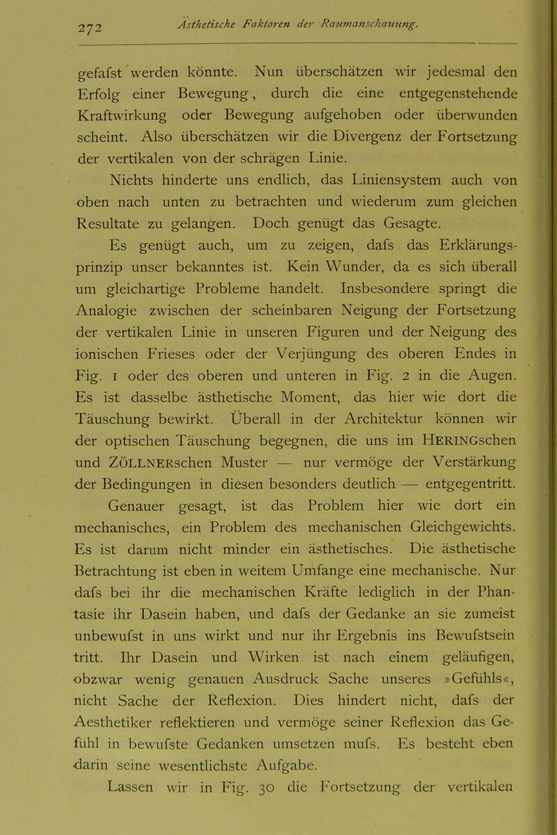 2/2 gefafst werden könnte. Nun überschätzen wir jedesmal den Erfolg einer Bewegung, durch die eine entgegenstehende Kraftwirkung oder Bewegung aufgehoben oder überwunden scheint. Also überschätzen wir die Divergenz der Fortsetzung der vertikalen von der schrägen Linie. Nichts hinderte uns endlich, das Liniensystem auch von oben nach unten zu betrachten und wiederum zum gleichen Resultate zu gelangen. Doch genügt das Gesagte. Es genügt auch, um zu zeigen, dafs das Erklärungs- prinzip unser bekanntes ist. Kein Wunder, da es sich überall um gleichartige Probleme handelt. Insbesondere springt die Analogie zwischen der scheinbaren Neigung der Fortsetzung der vertikalen Linie in unseren Figuren und der Neigung des ionischen Frieses oder der Verjüngung des oberen Endes in Fig. I oder des oberen und unteren in Fig. 2 in die Augen. Es ist dasselbe ästhetische Moment, das hier wie dort die Täuschung bewirkt. Überall in der Architektur können wir der optischen Täuschung begegnen, die uns im HERiNGschen und ZÖLLNERschen Muster — nur vermöge der Verstärkung ■der Bedingungen in diesen besonders deutlich — entgegentritt. Genauer gesagt, ist das Problem hier wie dort ein mechanisches, ein Problem des mechanischen Gleichgewichts. Es ist darum nicht minder ein ästhetisches. Die ästhetische Betrachtung ist eben in weitem Umfange eine mechanische. Nur dafs bei ihr die mechanischen Kräfte lediglich in der Phan- tasie ihr Dasein haben, und dafs der Gedanke an sie zumeist unbewufst in uns wirkt und nur ihr Ergebnis ins Bewufstsein tritt. Ihr Dasein und Wirken ist nach einem geläufigen, obzwar wenig genauen Ausdruck Sache unseres »Gefühls«, nicht Sache der Reflexion. Dies hindert nicht, dafs der Aesthetiker reflektieren und vermöge seiner Reflexion das Ge- fühl in bewufste Gedanken umsetzen mufs. Es besteht eben ■darin seine wesentlichste Aufgabe. Lassen wir in Fig. 30 die Fortsetzung der vertikalen