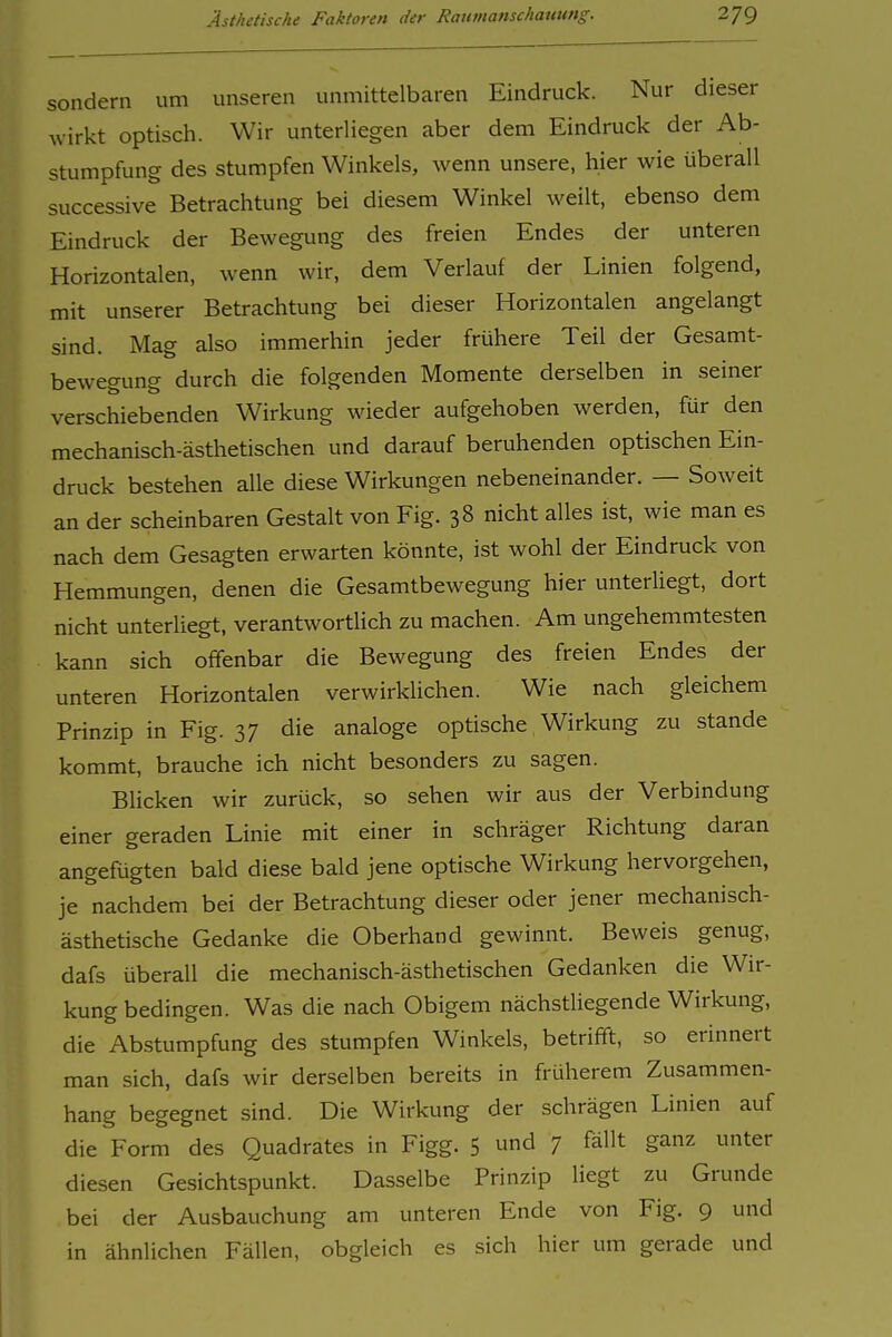 sondern um unseren unmittelbaren Eindruck. Nur dieser wirkt optisch. Wir unterliegen aber dem Eindruck der Ab- stumpfung des stumpfen Winkels, wenn unsere, hier wie überall successive Betrachtung bei diesem Winkel weilt, ebenso dem Eindruck der Bewegung des freien Endes der unteren Horizontalen, wenn wir, dem Verlauf der Linien folgend, mit unserer Betrachtung bei dieser Horizontalen angelangt sind. Mag also immerhin jeder frühere Teil der Gesamt- bewegung durch die folgenden Momente derselben in seiner verschiebenden Wirkung wieder aufgehoben werden, für den mechanisch-ästhetischen und darauf beruhenden optischen Ein- druck bestehen alle diese Wirkungen nebeneinander. — Soweit an der scheinbaren Gestalt von Fig. 38 nicht alles ist, wie man es nach dem Gesagten erwarten könnte, ist wohl der Eindruck von Hemmungen, denen die Gesamtbewegung hier unterliegt, dort nicht unterliegt, verantwortlich zu machen. Am ungehemmtesten kann sich offenbar die Bewegung des freien Endes der unteren Horizontalen verwirklichen. Wie nach gleichem Prinzip in Fig. 37 die analoge optische Wirkung zu stände kommt, brauche ich nicht besonders zu sagen. Blicken wir zurück, so sehen wir aus der Verbindung einer geraden Linie mit einer in schräger Richtung daran angefügten bald diese bald jene optische Wirkung hervorgehen, je nachdem bei der Betrachtung dieser oder jener mechanisch- ästhetische Gedanke die Oberhand gewinnt. Beweis genug, dafs überall die mechanisch-ästhetischen Gedanken die Wir- kung bedingen. Was die nach Obigem nächstliegende Wirkung, die Abstumpfung des stumpfen Winkels, betrifft, so erinnert man sich, dafs wir derselben bereits in früherem Zusammen- hang begegnet sind. Die Wirkung der schrägen Linien auf die Form des Quadrates in Figg. 5 und 7 fällt ganz unter diesen Gesichtspunkt. Dasselbe Prinzip liegt zu Grunde bei der Ausbauchung am unteren Ende von Fig. 9 und in ähnlichen Fällen, obgleich es sich hier um gerade und