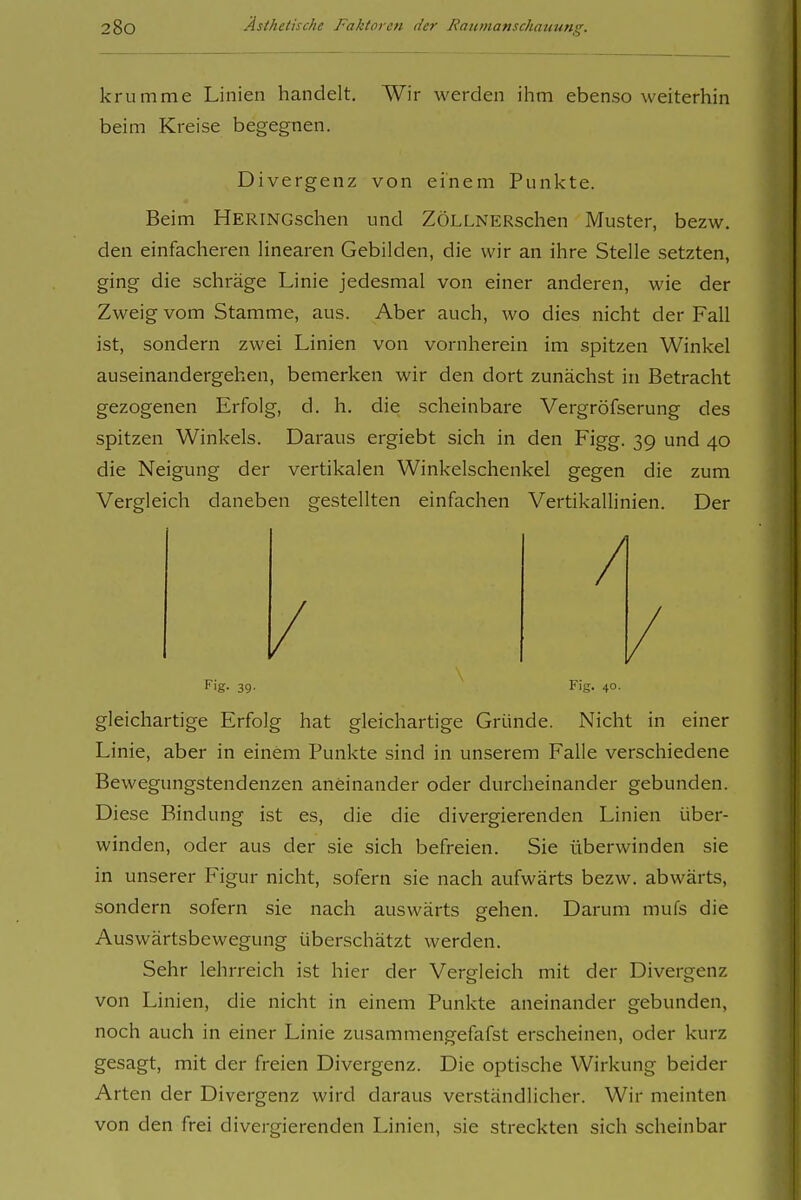 krumme Linien handelt. Wir werden ihm ebenso weiterhin beim Kreise begegnen. Divergenz von einem Punkte. Beim HERiNGschen und ZÖLLNERschen Muster, bezw. den einfacheren Hnearen Gebilden, die wir an ihre Stelle setzten, ging die schräge Linie jedesmal von einer anderen, wie der Zweig vom Stamme, aus. Aber auch, wo dies nicht der Fall ist, sondern zwei Linien von vornherein im spitzen Winkel auseinandergehen, bemerken wir den dort zunächst in Betracht gezogenen Erfolg, d. h. die scheinbare Vergröfserung des spitzen Winkels. Daraus ergiebt sich in den Figg. 39 und 40 die Neigung der vertikalen Winkelschenkel gegen die zum Vergleich daneben gestellten einfachen VertikaUinien. Der Fig. 3g. Fig. 40. gleichartige Erfolg hat gleichartige Gründe. Nicht in einer Linie, aber in einem Punkte sind in unserem Falle verschiedene Bewegungstendenzen aneinander oder durcheinander gebunden. Diese Bindung ist es, die die divergierenden Linien über- winden, oder aus der sie sich befreien. Sie überwinden sie in unserer Figur nicht, sofern sie nach aufwärts bezw. abwärts, sondern sofern sie nach auswärts gehen. Darum mufs die Auswärtsbewegung überschätzt werden. Sehr lehrreich ist hier der Vergleich mit der Divergenz von Linien, die nicht in einem Punkte aneinander gebunden, noch auch in einer Linie zusammengefafst erscheinen, oder kurz gesagt, mit der freien Divergenz. Die optische Wirkung beider Arten der Divergenz wird daraus verständlicher. Wir meinten von den frei divergierenden Linien, sie streckten sich scheinbar