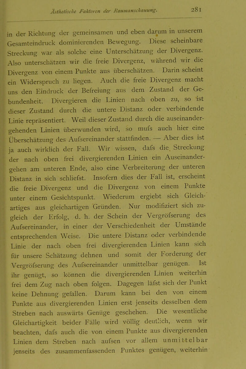 in der Richtung der gemeinsamen und eben darum in unserem Gesamteindruck dominierenden Bewegung. Diese scheinbare Streckung war als solche eine Unterschätzung der Divergenz. Also unterschätzen wir die freie Divergenz, während wir die Divergenz von einem Punkte aus überschätzen. Darin scheint ein Widerspruch zu liegen. Auch die freie Divergenz macht uns den Eindruck der Befreiung aus dem Zustand der Ge- bundenheit. Divergieren die Linien nach oben zu, so ist dieser Zustand durch die untere Distanz oder verbindende Linie repräsentiert. Weil dieser Zustand durch die auseinander- gehenden Linien überwunden wird, so mufs auch hier eine Überschätzung des Aufsereinander stattfinden. — Aber dies ist ja auch wirklich der Fall. Wir wissen, dafs die. Streckung der nach oben frei divergierenden Linien ein Auseinander- gehen am unteren Ende, also eine Verbreiterung der unteren Distanz in sich schliefst. Insofern dies der Fall ist, erscheint die freie Divergenz und die Divergenz von einem Punkte unter einem Gesichtspunkt. Wiederum ergiebt sich Gleich- artiges aus gleichartigen Gründen. Nur modifiziert sich zu- gleich der Erfolg, d. h. der Schein der Vergröfserung des B Aufsereinander, in einer der Verschiedenheit der Umstände entsprechenden Weise. Die untere Distanz oder verbindende Linie der nach oben frei divergierenden Linien kann sich für unsere Schätzung dehnen und somit der Forderung der Vergröfserung des Aufsereinander unmittelbar genügen. Ist ihr genügt, so können die divergierenden Linien weiterhin frei dem Zug nach oben folgen. Dagegen läfst sich der Punkt keine Dehnung gefallen. Darum kann bei den von einem Punkte aus divergierenden Linien erst jenseits desselben dem Streben nach auswärts Genüge geschehen. Die wesentliche Gleichartigkeit beider Fälle wird völlig deutlich, wenn wir beachten, dafs auch die von einem Punkte aus divergierenden Linien dem Streben nach aufsen vor allem unmittelbar jenseits des zusammenfassenden Punktes genügen, weiterhin