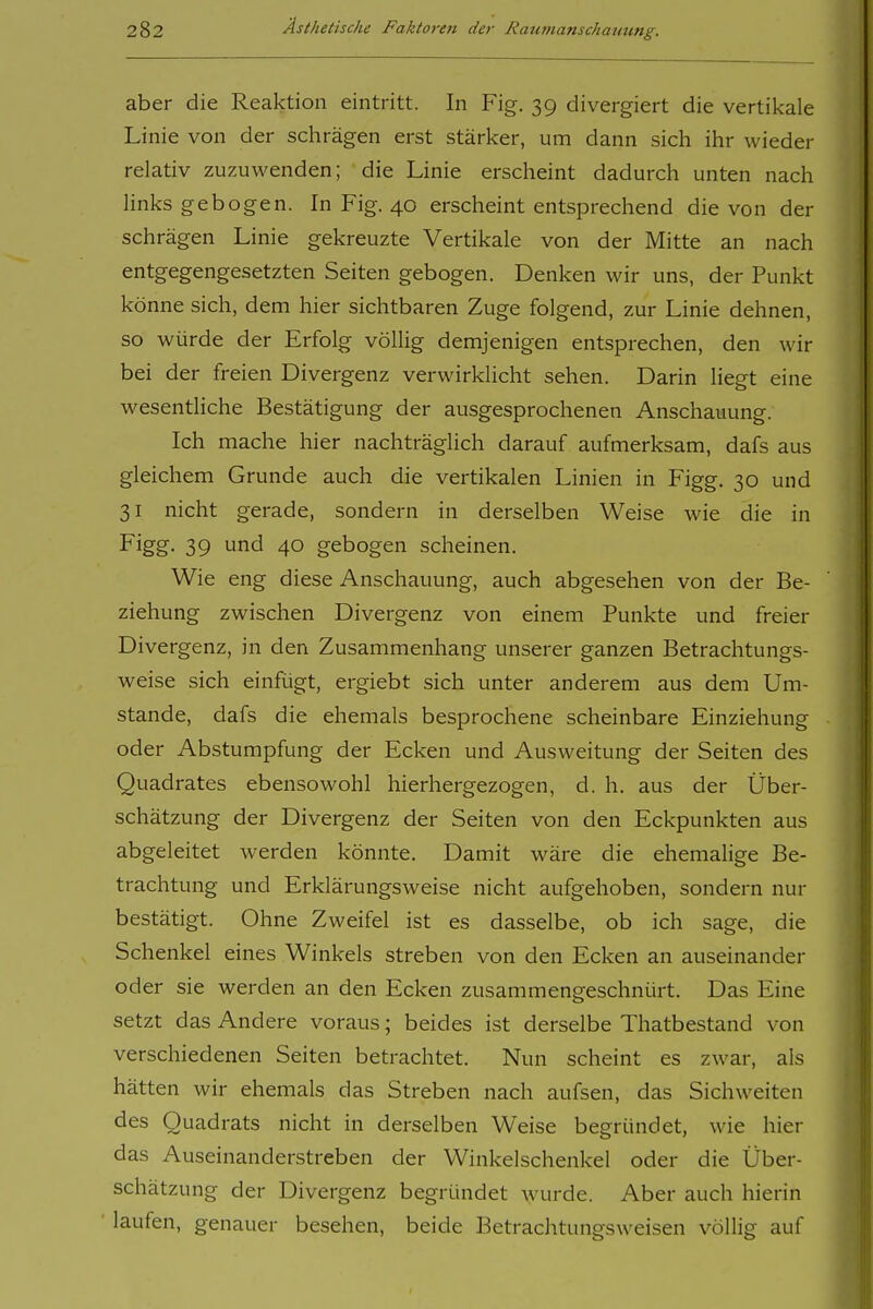 aber die Reaktion eintritt. In Fig. 39 divergiert die vertikale Linie von der schrägen erst stärker, um dann sich ihr wieder relativ zuzuwenden; die Linie erscheint dadurch unten nach links gebogen. In Fig. 40 erscheint entsprechend die von der schrägen Linie gekreuzte Vertikale von der Mitte an nach entgegengesetzten Seiten gebogen. Denken wir uns, der Punkt könne sich, dem hier sichtbaren Zuge folgend, zur Linie dehnen, so würde der Erfolg völlig demjenigen entsprechen, den wir bei der freien Divergenz verwirklicht sehen. Darin liegt eine wesentliche Bestätigung der ausgesprochenen Anschauung. Ich mache hier nachträglich darauf aufmerksam, dafs aus gleichem Grunde auch die vertikalen Linien in Figg. 30 und 31 nicht gerade, sondern in derselben Weise wie die in Figg. 39 und 40 gebogen scheinen. Wie eng diese Anschauung, auch abgesehen von der Be- ziehung zwischen Divergenz von einem Punkte und freier Divergenz, in den Zusammenhang unserer ganzen Betrachtungs- weise sich einfügt, ergiebt sich unter anderem aus dem Um- stände, dafs die ehemals besprochene scheinbare Einziehung oder Abstumpfung der Ecken und Ausweitung der Seiten des Quadrates ebensowohl hierhergezogen, d. h. aus der Über- schätzung der Divergenz der Seiten von den Eckpunkten aus abgeleitet werden könnte. Damit wäre die ehemalige Be- trachtung und Erklärungsweise nicht aufgehoben, sondern nur bestätigt. Ohne Zweifel ist es dasselbe, ob ich sage, die Schenkel eines Winkels streben von den Ecken an auseinander oder sie werden an den Ecken zusammengeschnürt. Das Eine setzt das Andere voraus; beides ist derselbe Thatbestand von verschiedenen Seiten betrachtet. Nun scheint es zwar, als hätten wir ehemals das Streben nach aufsen, das Sichweiten des Quadrats nicht in derselben Weise begründet, wie hier das Auseinanderstreben der Winkelschenkel oder die Über- schätzung der Divergenz begründet wurde. Aber auch hierin laufen, genauer besehen, beide Betrachtungsweisen völlig auf