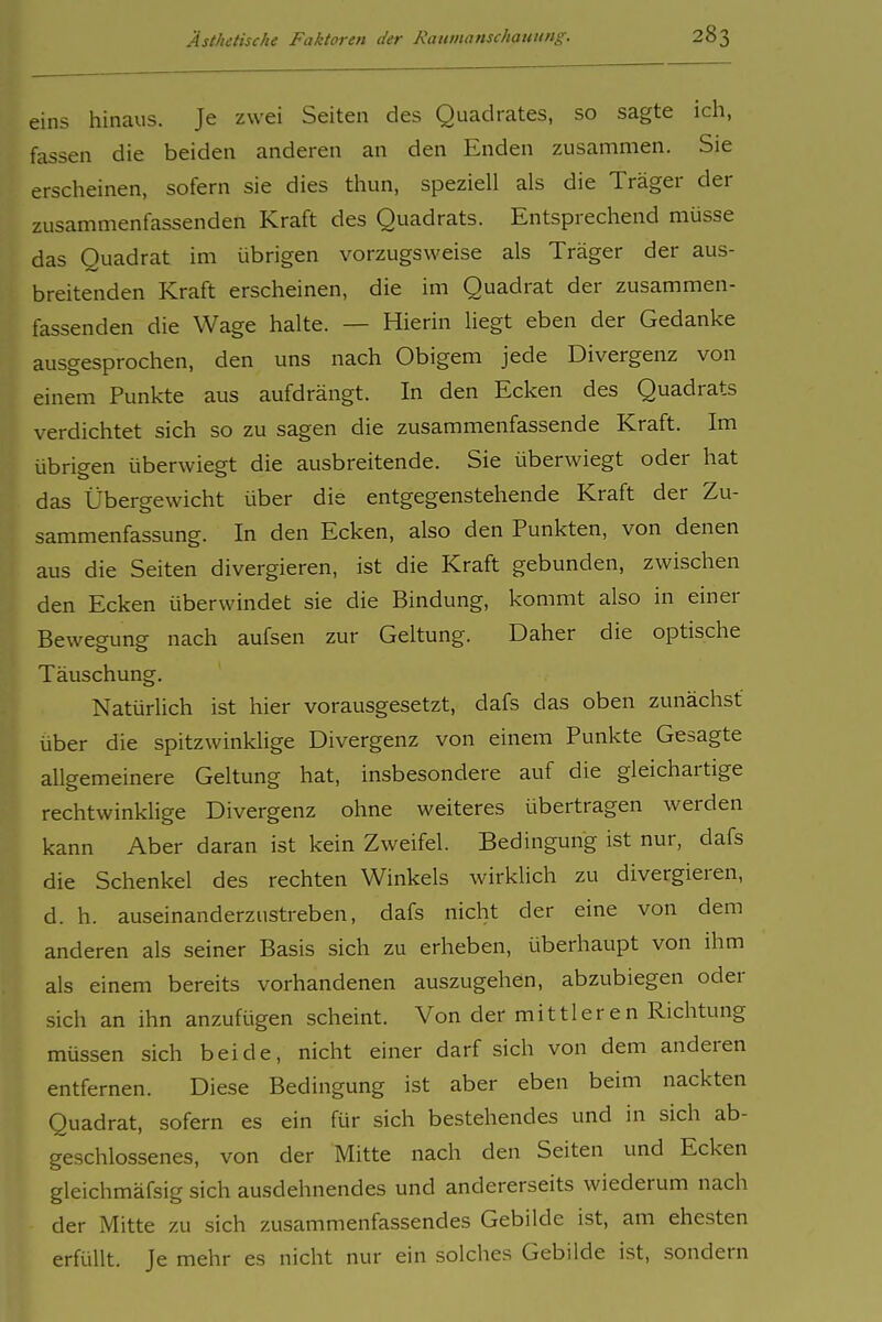 eins hinaus. Je zwei Seiten des Quadrates, so sagte ich, fassen die beiden anderen an den Enden zusammen. Sie erscheinen, sofern sie dies thun, speziell als die Träger der zusammenfassenden Kraft des Quadrats. Entsprechend müsse das Quadrat im übrigen vorzugsweise als Träger der aus- breitenden Kraft erscheinen, die im Quadrat der zusammen- fassenden die Wage halte. — Hierin liegt eben der Gedanke ausgesprochen, den uns nach Obigem jede Divergenz von einem Punkte aus aufdrängt. In den Ecken des Quadrats verdichtet sich so zu sagen die zusammenfassende Kraft. Im übrigen überwiegt die ausbreitende. Sie überwiegt oder hat das Übergewicht über die entgegenstehende Kraft der Zu- sammenfassung. In den Ecken, also den Punkten, von denen aus die Seiten divergieren, ist die Kraft gebunden, zwischen den Ecken überwindet sie die Bindung, kommt also in einer Bewegung nach aufsen zur Geltung. Daher die optische Täuschung. Natürlich ist hier vorausgesetzt, dafs das oben zunächst über die spitzwinklige Divergenz von einem Punkte Gesagte allgemeinere Geltung hat, insbesondere auf die gleichartige rechtwinklige Divergenz ohne weiteres übertragen werden kann Aber daran ist kein Zweifel. Bedingung ist nur, dafs die Schenkel des rechten Winkels wirklich zu divergieren, d. h. auseinanderzustreben, dafs nicht der eine von dem anderen als seiner Basis sich zu erheben, überhaupt von ihm als einem bereits vorhandenen auszugehen, abzubiegen oder sich an ihn anzufügen scheint. Von der mittleren Richtung müssen sich beide, nicht einer darf sich von dem anderen entfernen. Diese Bedingung ist aber eben beim nackten Quadrat, sofern es ein für sich bestehendes und in sich ab- geschlossenes, von der Mitte nach den Seiten und Ecken gleichmäfsig sich ausdehnendes und andererseits wiederum nach der Mitte zu sich zusammenfassendes Gebilde ist, am ehesten erfüllt. Je mehr es nicht nur ein solches Gebilde ist, sondern