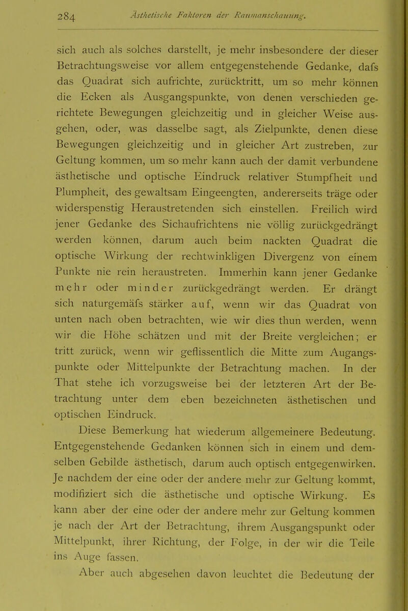 sich auch als solches darstellt, je mehr insbesondere der dieser Betrachtungsweise vor allem entgegenstehende Gedanke, dafs das Quadrat sich aufrichte, zurücktritt, um so mehr können die Ecken als Ausgangspunkte, von denen verschieden ge- richtete Bewegungen gleichzeitig und in gleicher Weise aus- gehen, oder, was dasselbe sagt, als Zielpunkte, denen diese Bewegungen gleichzeitig und in gleicher Art zustreben, zur Geltung kommen, um so mehr kann auch der damit verbundene ästhetische und optische Eindruck relativer Stumpfheit und Plumpheit, des gewaltsam Eingeengten, andererseits träge oder widerspenstig Heraustretenden sich einstellen. Freilich wird jener Gedanke des Sichaufrichtens nie völlig zurückgedrängt werden können, darum auch beim nackten Quadrat die optische Wirkung der rechtwinkligen Divergenz von einem Punkte nie rein heraustreten. Immerhin kann jener Gedanke mehr oder minder zurückgedrängt werden. Er drängt sich naturgemäfs stärker auf, wenn wir das Quadrat von unten nach oben betrachten, wie wir dies thun werden, wenn wir die Höhe schätzen und mit der Breite vergleichen; er tritt zurück, wenn wir geflissentlich die Mitte zum Augangs- punkte oder Mittelpunkte der Betrachtung machen. In der That stehe ich vorzugsweise bei der letzteren Art der Be- trachtung unter dem eben bezeichneten ästhetischen und optischen Eindruck. Diese Bemerkung hat wiederum allgemeinere Bedeutung. Entgegenstehende Gedanken können sich in einem und dem- selben Gebilde ästhetisch, darum auch optisch entgegenwirken. Je nachdem der eine oder der andere mehr zur Geltung kommt, modifiziert sich die ästhetische und optische Wirkung. Es kann aber der eine oder der andere mehr zur Geltung kommen je nach der Art der Betrachtung, ihrem Ausgangspunkt oder Mittelpunkt, ihrer Richtung, der Folge, in der wir die Teile ins Auge fassen. Aber auch abgesehen davon leuchtet die Ikdeutung der