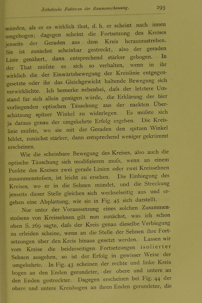 münden, als er es wirklich thut, d. h. er scheint nach innen umgebogen; dagegen scheint die Fortsetzung des Kreises jenseits der Geraden aus dem Kreis herauszustreben. Sie ist zunächst scheinbar gestreckt, also der geraden Linie genähert, dann entsprechend stärker gebogen. In der That müfste es sich so verhalten, wenn in ihr wirklich die der Einwärtsbewegimg der Kreislinie entgegen- gesetzte oder ihr das Gleichgewicht haltende Bewegimg sich verwirküchte. Ich bemerke nebenbei, dafs der letztere Um- stand für sich allein genügen würde, die Erklärung der hier vorliegenden optischen Täuschung aus der nackten Über- schätzung spitzer Winkel zu widerlegen. Es müfste sich ja daraus genau der umgekehrte Erfolg ergeben. Die Kreis- linie müfste, wo sie mit der Geraden den spitzen Winkel bildet, zunächst stärker, dann entsprechend weniger gekrümmt erscheinen. Wie die scheinbare Bewegung des Kreises, also auch die optische Täuschung sich modifizieren mufs, wenn an einem' Punkte des Kreises zwei gerade Linien oder zwei Kreissehnen zusammenstofsen, ist leicht zu ersehen. Die Einbiegung des Kreises, wo er in die Sehnen mündet, und die Streckung jenseits dieser Stelle gleichen sich wechselseitig aus und er- geben eine Abplattung, wie sie in Fig. 45 sich darstellt. Nur unter der Voraussetzung eines solchen Zusammen- stofsens von Kreissehnen gilt nun zunächst, was ich schon oben S. 269 sagte, dafs der Kreis genau dieselbe Verbiegung zu erleiden scheine, wenn an die Stelle der Sehnen ihre Fort- setzungen über den Kreis hinaus gesetzt werden. Lassen wir vom Kreise die beiderseitigen Fortsetzungen isolierter Sehnen ausgehen, so ist der Erfolg in gewisser Weise der umgekehrte. In Fig. 43 scheinen der rechte und linke Kreis bogen an den Enden gerundeter, der obere und untere an den Enden gestreckter. Dagegen erscheinen bei Fig. 44 der obere und untere Kreisbogen an ihren Enden gerundeter, die