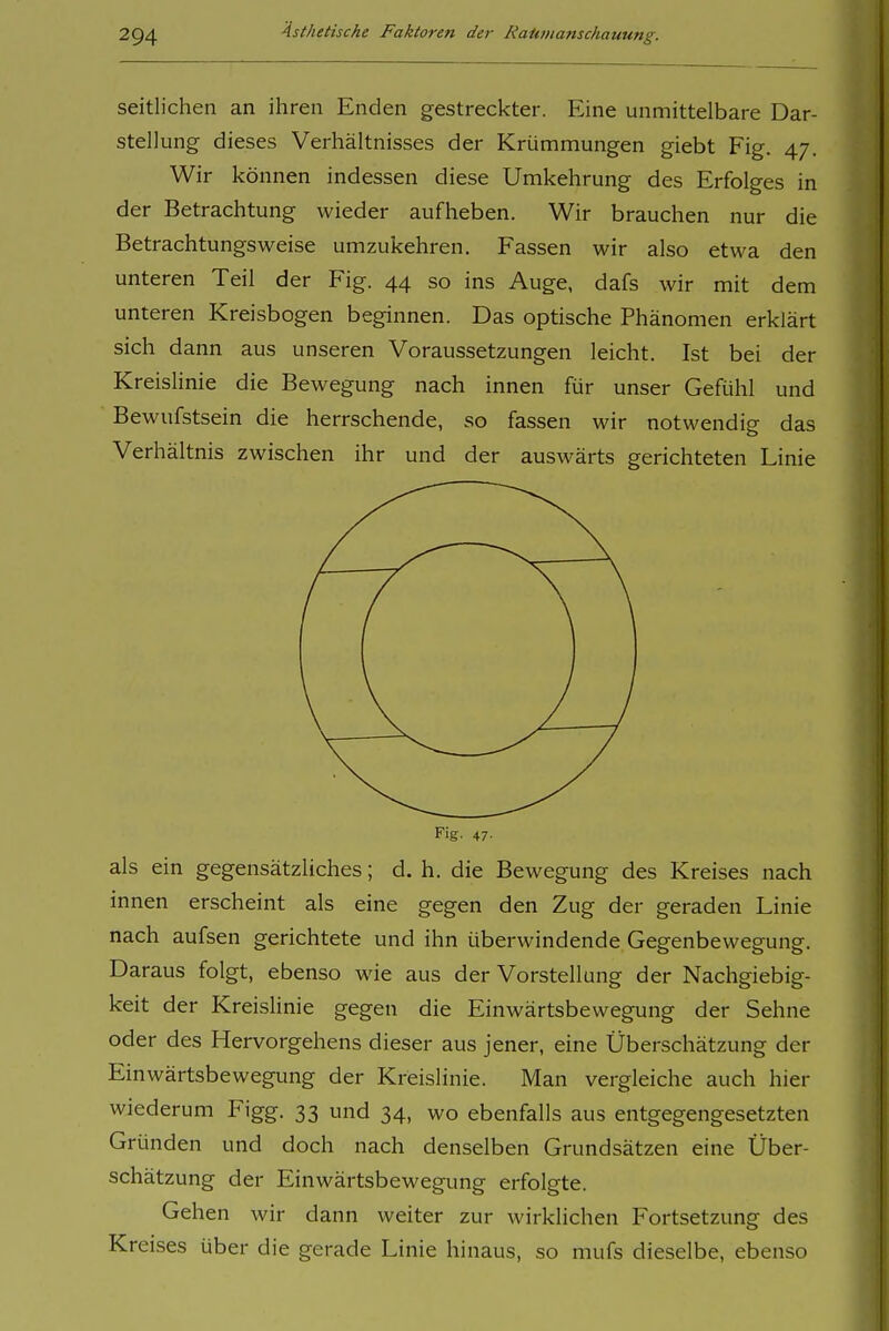 seitlichen an ihren Enden gestreckter. Eine unmittelbare Dar- stellung dieses Verhältnisses der Krümmungen giebt Fig. 47. Wir können indessen diese Umkehrung des Erfolges in der Betrachtung wieder aufheben. Wir brauchen nur die Betrachtungsweise umzukehren. Fassen wir also etwa den unteren Teil der Fig. 44 so ins Auge, dafs wir mit dem unteren Kreisbogen beginnen. Das optische Phänomen erklärt sich dann aus unseren Voraussetzungen leicht. Ist bei der Kreislinie die Bewegung nach innen für unser Gefühl und Bewufstsein die herrschende, so fassen wir notwendig das Verhältnis zwischen ihr und der auswärts gerichteten Linie Fig. 47. als ein gegensätzliches; d. h. die Bewegung des Kreises nach innen erscheint als eine gegen den Zug der geraden Linie nach aufsen gerichtete und ihn überwindende Gegenbewegung. Daraus folgt, ebenso wie aus der Vorstellung der Nachgiebig- keit der Kreislinie gegen die Einwärtsbewegung der Sehne oder des Hervorgehens dieser aus jener, eine Überschätzung der Einwärtsbewegung der Kreislinie. Man vergleiche auch hier wiederum Figg. 33 und 34, wo ebenfalls aus entgegengesetzten Gründen und doch nach denselben Grundsätzen eine Über- schätzung der Einwärtsbewegung erfolgte. Gehen wir dann weiter zur wirklichen Fortsetzung des Kreises über die gerade Linie hinaus, so mufs dieselbe, ebenso