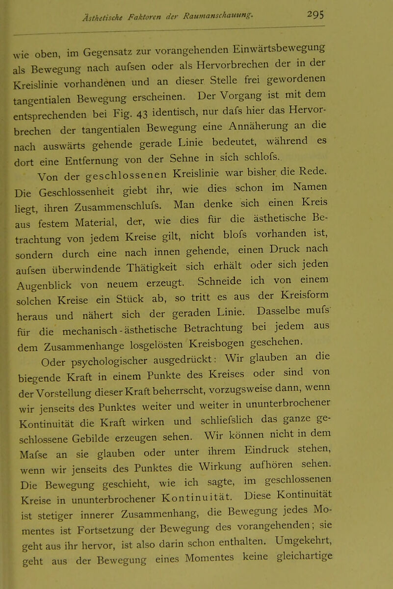 wie oben, im Gegensatz zur vorangehenden Einwärtsbewegung als Bewegung nach aufsen oder als Hervorbrechen der in der Kreislinie vorhandenen und an dieser Stelle frei gewordenen tangentialen Bewegung erscheinen. Der Vorgang ist mit dem entsprechenden bei Fig. 43 identisch, nur dafs hier das Hervor- brechen der tangentialen Bewegung eine Annäherung an die nach auswärts gehende gerade Linie bedeutet, während es dort eine Entfernung von der Sehne in sich schlofs. Von der geschlossenen Kreislinie war bisher die Rede. Die Geschlossenheit giebt ihr, wie dies schon im Namen liegt, ihren Zusammenschlufs. Man denke sich einen Kreis aus festem Material, der, wie dies für die ästhetische Be- trachtung von jedem Kreise gilt, nicht blofs vorhanden ist, sondern durch eine nach innen gehende, einen Druck nach aufsen überwindende Thätigkeit sich erhält oder sich jeden Augenblick von neuem erzeugt. Schneide ich von einem solchen Kreise ein Stück ab, so tritt es aus der Kreisform heraus und nähert sich der geraden Linie. Dasselbe mufs' für die mechanisch-ästhetische Betrachtung bei jedem aus dem Zusammenhange losgelösten Kreisbogen geschehen. Oder psychologischer ausgedrückt: Wir glauben an die biegende Kraft in einem Punkte des Kreises oder sind von der Vorstellung dieser Kraft beherrscht, vorzugsweise dann, wenn wir jenseits des Punktes weiter und weiter in ununterbrochener Kontinuität die Kraft wirken und schliefslich das ganze ge- schlossene Gebilde erzeugen sehen. Wir können nicht in dem Mafse an sie glauben oder unter ihrem Eindruck stehen, wenn wir jenseits des Punktes die Wirkung aufhören sehen. Die Bewegung geschieht, wie ich sagte, im geschlossenen Kreise in ununterbrochener Kontinuität. Diese Kontinuität ist stetiger innerer Zusammenhang, die Bewegung jedes Mo- mentes ist Fortsetzung der Bewegung des vorangehenden; sie geht aus ihr hervor, ist also darin schon enthalten. Umgekehrt, geht aus der Bewegung eines Momentes keine gleichartige