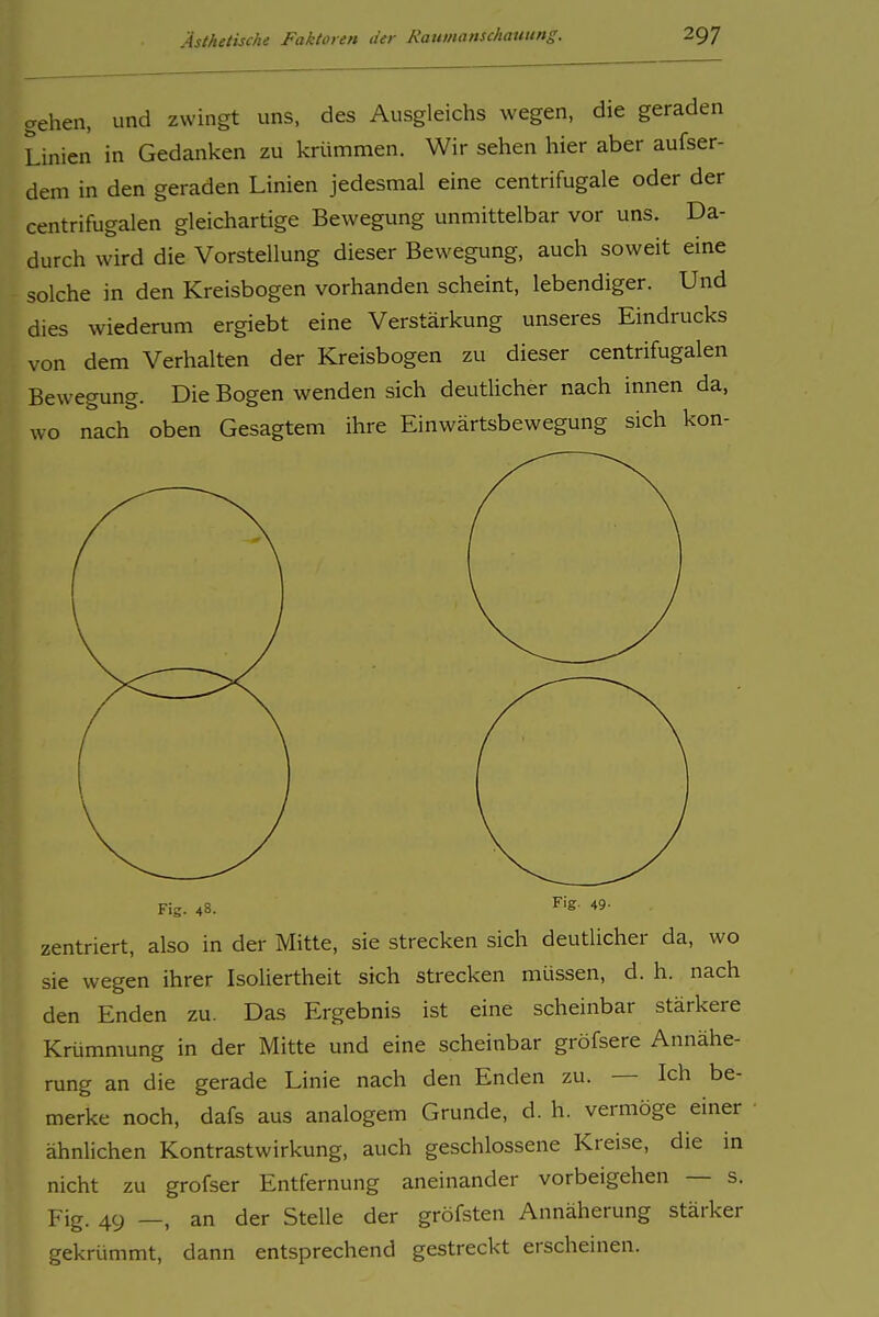 gehen, und zwingt uns, des Ausgleichs wegen, die geraden Linien in Gedanken zu krümmen. Wir sehen hier aber aufser- dem in den geraden Linien jedesmal eine centrifugale oder der centrifugalen gleichartige Bewegung unmittelbar vor uns. Da- durch wird die Vorstellung dieser Bewegung, auch soweit eine solche in den Kreisbogen vorhanden scheint, lebendiger. Und dies wiederum ergiebt eine Verstärkung unseres Eindrucks von dem Verhalten der Kreisbogen zu dieser centrifugalen Bewegung. Die Bogen wenden sich deutlicher nach innen da, wo nach oben Gesagtem ihre Einwärtsbewegung sich kon- Fig. 48. ^'S- zentriert, also in der Mitte, sie strecken sich deutlicher da, wo sie wegen ihrer Isoliertheit sich strecken müssen, d. h. nach den Enden zu. Das Ergebnis ist eine scheinbar stärkere Krümmung in der Mitte und eine scheinbar gröfsere Annähe- rung an die gerade Linie nach den Enden zu. — Ich be- merke noch, dafs aus analogem Grunde, d. h. vermöge einer ähnlichen Kontrastwirkung, auch geschlossene Kreise, die in nicht zu grofser Entfernung aneinander vorbeigehen — s. Fig. 49 _, an der Stelle der gröfsten Annäherung stärker gekrümmt, dann entsprechend gestreckt erscheinen.