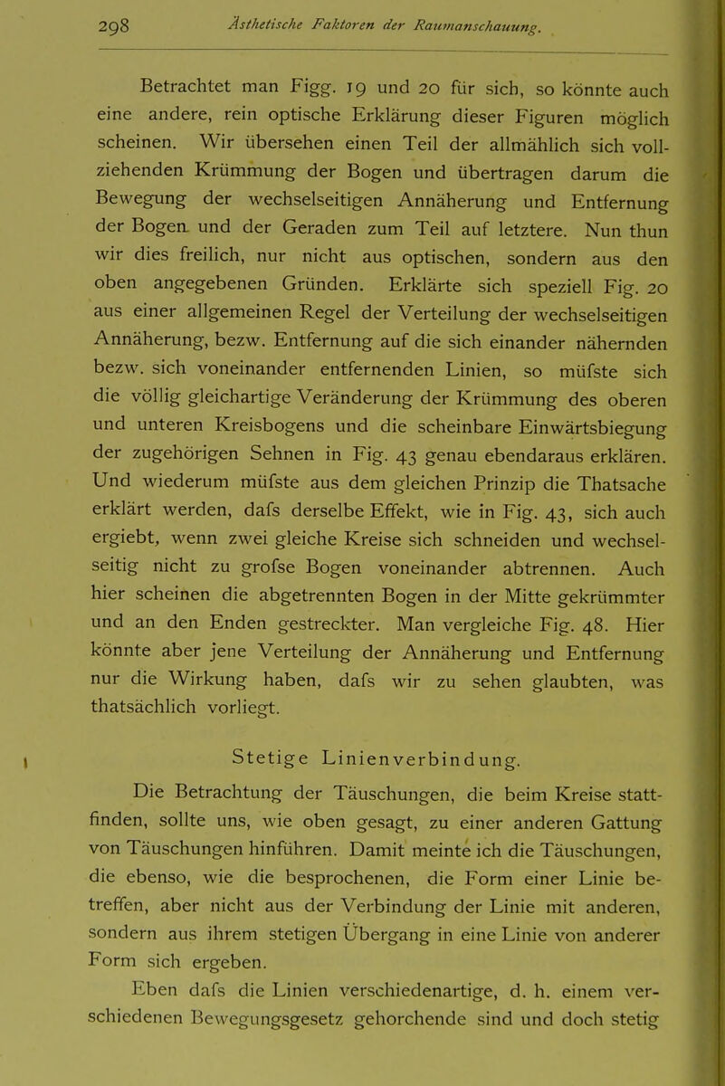 Betrachtet man Figg. 19 und 20 für sich, so könnte auch eine andere, rein optische Erklärung dieser Figuren möghch scheinen. Wir übersehen einen Teil der allmählich sich voll- ziehenden Krümmung der Bogen und übertragen darum die Bewegung der wechselseitigen Annäherung und Entfernung der Bogea und der Geraden zum Teil auf letztere. Nun thun wir dies freilich, nur nicht aus optischen, sondern aus den oben angegebenen Gründen. Erklärte sich speziell Fig. 20 aus einer allgemeinen Regel der Verteilung der wechselseitigen Annäherung, bezw. Entfernung auf die sich einander nähernden bezw. sich voneinander entfernenden Linien, so müfste sich die völlig gleichartige Veränderung der Krümmung des oberen und unteren Kreisbogens und die scheinbare Einwärtsbiegung der zugehörigen Sehnen in Fig. 43 genau ebendaraus erklären. Und wiederum müfste aus dem gleichen Prinzip die Thatsache erklärt werden, dafs derselbe Effekt, wie in Fig. 43, sich auch ergiebt, wenn zwei gleiche Kreise sich schneiden und wechsel- seitig nicht zu grofse Bogen voneinander abtrennen. Auch hier scheinen die abgetrennten Bogen in der Mitte gekrümmter und an den Enden gestreckter. Man vergleiche Fig. 48. Hier könnte aber jene Verteilung der Annäherung und Entfernung nur die Wirkung haben, dafs wir zu sehen glaubten, was thatsächlich vorliegt. Stetige Linienverbindung. Die Betrachtung der Täuschungen, die beim Kreise statt- finden, sollte uns, wie oben gesagt, zu einer anderen Gattung von Täuschungen hinführen. Damit meinte ich die Täuschungen, die ebenso, wie die besprochenen, die Form einer Linie be- treffen, aber nicht aus der Verbindung der Linie mit anderen, sondern aus ihrem stetigen Übergang in eine Linie von anderer Form sich ergeben. Eben dafs die Linien verschiedenartige, d. h. einem ver- schiedenen Bewegungsgesetz gehorchende sind und doch stetig