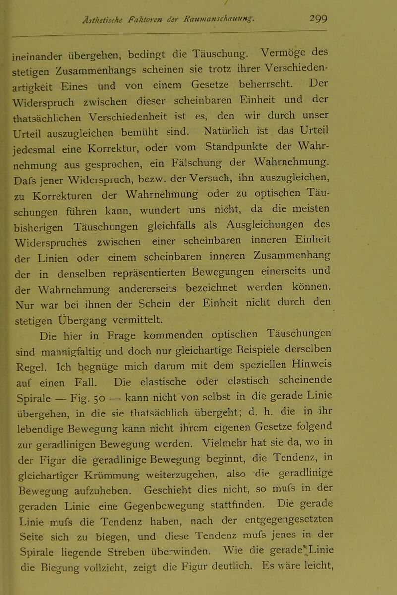 / Ästhetische Faktoren der RaumanschawiHg. 299 ineinander übergehen, bedingt die Täuschung. Vermöge des stetigen Zusammenhangs scheinen sie trotz ihrer Verschieden- artigkeit Eines und von einem Gesetze beherrscht. Der Widerspruch zwischen dieser scheinbaren Einheit und der thatsächUchen Verschiedenheit ist es, den wir durch unser Urteil auszugleichen bemüht sind. Natürlich ist das Urteil jedesmal eine Korrektur, oder vom Standpunkte der Wahr- nehmung aus gesprochen, ein Fälschung der Wahrnehmung. Dafs jener Widerspruch, bezw. der Versuch, ihn auszugleichen, zu Korrekturen der Wahrnehmung oder zu optischen Täu- schungen führen kann, wundert uns nicht, da die meisten bisherigen Täuschungen gleichfalls als Ausgleichungen des Widerspruches zwischen einer scheinbaren inneren Einheit der Linien oder einem scheinbaren inneren Zusammenhang der in denselben repräsentierten Bewegungen einerseits und der Wahrnehmung andererseits bezeichnet werden können. Nur war bei ihnen der Schein der Einheit nicht durch den stetigen Übergang vermittelt. Die hier in Frage kommenden optischen Täuschungen sind mannigfaltig und doch nur gleichartige Beispiele derselben Regel. Ich begnüge mich darum mit dem speziellen Hinweis auf einen Fall. Die elastische oder elastisch scheinende Spirale — Fig. 50 — kann nicht von selbst in die gerade Linie übergehen, in die sie thatsächlich übergeht; d. h. die in ihr lebendige Bewegung kann nicht ihrem eigenen Gesetze folgend zur geradUnigen Bewegung werden. Vielmehr hat sie da, wo in der Figur die geradlinige Bewegung beginnt, die Tendenz, in gleichartiger Krümmung weiterzugehen, also die geradlinige Bewegung aufzuheben. Geschieht dies nicht, so mufs in der geraden Linie eine Gegenbewegung stattfinden. Die gerade Linie mufs die Tendenz haben, nach der entgegengesetzten Seite sich zu biegen, und diese Tendenz mufs jenes in der Spirale liegende Streben überwinden. Wie die gerade^Linie die Biegung vollzieht, zeigt die Figur deutlich. Es wäre leicht.