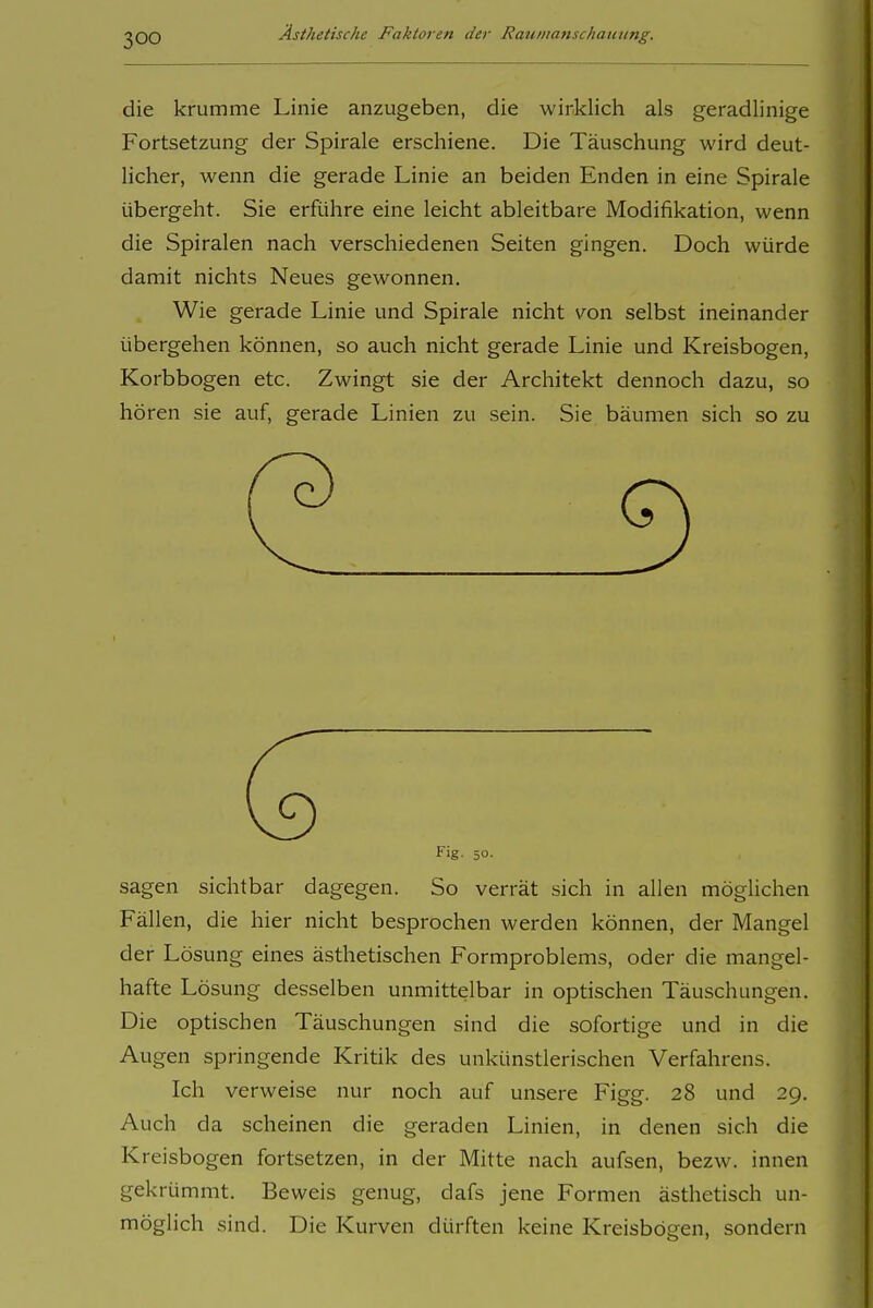 die krumme Linie anzugeben, die wirklich als geradlinige Fortsetzung der Spirale erschiene. Die Täuschung wird deut- licher, wenn die gerade Linie an beiden Enden in eine Spirale übergeht. Sie erführe eine leicht ableitbare Modifikation, wenn die Spiralen nach verschiedenen Seiten gingen. Doch würde damit nichts Neues gewonnen. Wie gerade Linie und Spirale nicht \^on selbst ineinander übergehen können, so auch nicht gerade Linie und Kreisbogen, Korbbogen etc. Zwingt sie der Architekt dennoch dazu, so hören sie auf, gerade Linien zu sein. Sie bäumen sich so zu Fig- 50- sagen sichtbar dagegen. So verrät sich in allen möglichen Fällen, die hier nicht besprochen werden können, der Mangel der Lösung eines ästhetischen Formproblems, oder die mangel- hafte Lösung desselben unmittelbar in optischen Täuschungen. Die optischen Täuschungen sind die sofortige und in die Augen springende Kritik des unkünstlerischen Verfahrens. Ich verweise nur noch auf unsere Figg. 28 und 29. Auch da scheinen die geraden Linien, in denen sich die Kreisbogen fortsetzen, in der Mitte nach aufsen, bezw. innen gekrümmt. Beweis genug, dafs jene Formen ästhetisch un- möglich sind. Die Kurven dürften keine Kreisbögen, sondern