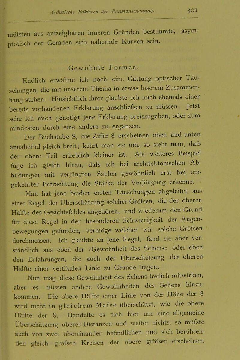 müfsten aus aufzeigbaren inneren Gründen bestimmte, asym ptotisch der Geraden sich nähernde Kurven sein. Gewohnte Formen. Endlich erwähne ich noch eine Gattung optischer Täu- schungen, die mit unserem Thema in etwas loserem Zusammen- hang stehen. Hinsichtlich ihrer glaubte ich mich ehemals einer bereits vorhandenen Erklärung anschliefsen zu müssen. Jetzt sehe ich mich genötigt jene Erklärung preiszugeben, oder zum mindesten durch eine andere zu ergänzen. Der Buchstabe S, die Ziffer 8 erscheinen oben und unten annähernd gleich breit; kehrt man sie um, so sieht man, dafs der obere Teil erheblich kleiner ist. Als weiteres Beispiel füge ich gleich hinzu, dafs ich bei architektonischen Ab- bildungen mit verjüngten Säulen gewöhnlich erst bei um- gekehrter Betrachtung die Stärke der Verjüngung erkenne. Man hat jene beiden ersten Täuschungen abgeleitet aus einer Regel der Überschätzung solcher Gröfsen, die der oberen Hälfte des Gesichtsfeldes angehören, und wiederum den Grund für diese Regel in der besonderen Schwierigkeit der Augen- bewegungen gefunden, vermöge welcher wir solche Gröfsen durchmessen. Ich glaubte an jene Regel, fand sie aber ver- ständlich aus eben der »Gewohnheit des Sehens« oder eben den Erfahrungen, die auch der Überschätzung der oberen Hälfte einer vertikalen Linie zu Grunde liegen. Nun mag diese Gewohnheit des Sehens freilich mitwirken, aber es müssen andere Gewohnheiten des Sehens hinzu- kommen. Die obere Hälfte einer Linie von der Höhe der 8 wird nicht in gleichem Mafse überschätzt, wie die obere Hälfte der 8. Handelte es sich hier um eine allgemeine Überschätzung oberer Distanzen und weiter nichts, so müfste auch von zwei übereinander befindUchen und sich berühren- den gleich gröfsen Kreisen der obere gröfser erscheinen.