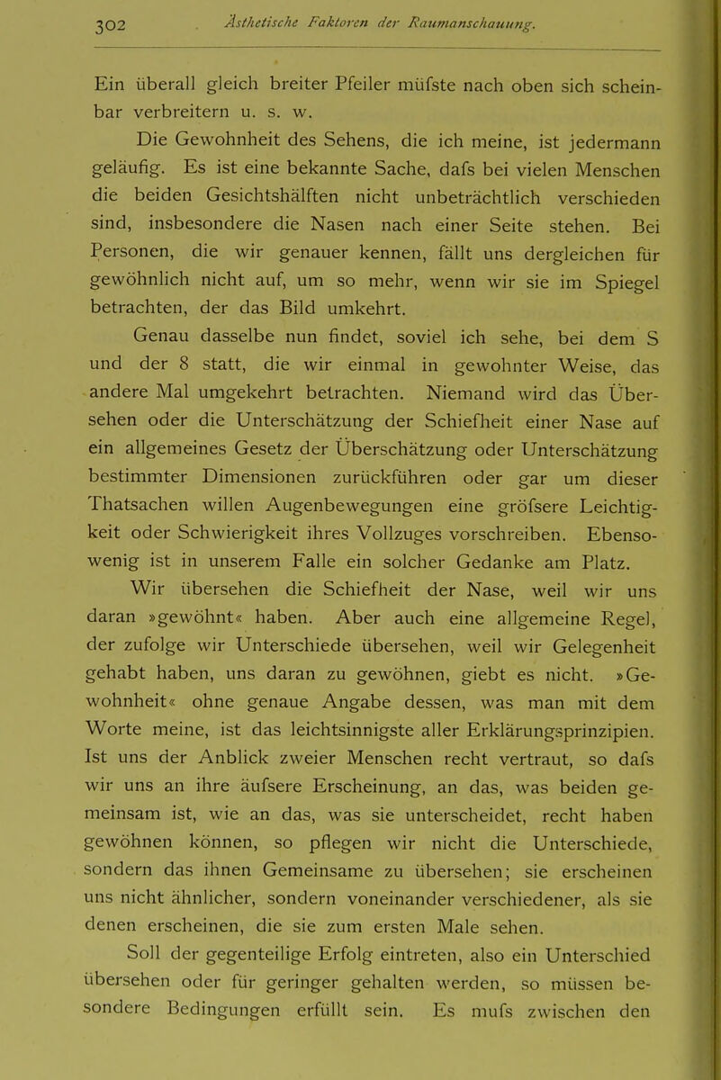 Ein Überall gleich breiter Pfeiler müfste nach oben sich schein- bar verbreitern u. s. w. Die Gewohnheit des Sehens, die ich meine, ist jedermann geläufig. Es ist eine bekannte Sache, dafs bei vielen Menschen die beiden Gesichtshälften nicht unbeträchtlich verschieden sind, insbesondere die Nasen nach einer Seite stehen. Bei Personen, die wir genauer kennen, fällt uns dergleichen für gewöhnlich nicht auf, um so mehr, wenn wir sie im Spiegel betrachten, der das Bild umkehrt. Genau dasselbe nun findet, soviel ich sehe, bei dem S und der 8 statt, die wir einmal in gewohnter Weise, das andere Mal umgekehrt betrachten. Niemand wird das Über- sehen oder die Unterschätzung der Schiefheit einer Nase auf ein allgemeines Gesetz der Überschätzung oder Unterschätzung bestimmter Dimensionen zurückführen oder gar um dieser Thatsachen willen Augenbewegungen eine gröfsere Leichtig- keit oder Schwierigkeit ihres Vollzuges vorschreiben. Ebenso- wenig ist in unserem Falle ein solcher Gedanke am Platz. Wir übersehen die Schiefheit der Nase, weil wir uns daran »gewöhnt« haben. Aber auch eine allgemeine Regel, der zufolge wir Unterschiede übersehen, weil wir Gelegenheit gehabt haben, uns daran zu gewöhnen, giebt es nicht. »Ge- wohnheit« ohne genaue Angabe dessen, was man mit dem Worte meine, ist das leichtsinnigste aller Erklärung.sprinzipien. Ist uns der Anblick zweier Menschen recht vertraut, so dafs wir uns an ihre äufsere Erscheinung, an das, was beiden ge- meinsam ist, wie an das, was sie unterscheidet, recht haben gewöhnen können, so pflegen wir nicht die Unterschiede, sondern das ihnen Gemeinsame zu übersehen; sie erscheinen uns nicht ähnlicher, sondern voneinander verschiedener, als sie denen erscheinen, die sie zum ersten Male sehen. Soll der gegenteilige Erfolg eintreten, also ein Unterschied übersehen oder für geringer gehalten werden, so müssen be- sondere Bedingungen erfüllt sein. Es mufs zwischen den