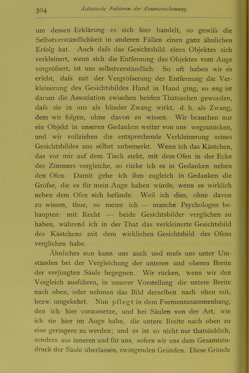 um dessen Erklärung es sich hier handelt, so gewifs die Selbstverständlichkeit in anderen Fällen einen ganz ähnlichen Erfolg hat. Auch dafs das Gesichtsbild eines Objektes sich verkleinert, wenn sich die Entfernung des Objektes vom Auge vergröfsert, ist uns selbstverständlich. So oft haben wir es erlebt, dafs mit der Vergröfserung der Entfernung die Ver- kleinerung des Gesichtsbildes Hand in Hand ging, so eng ist darum die Assoziation zwischen beiden Thatsachen geworden, dafs sie in uns als blinder Zwang wirkt, d. h. als Zwang, dem wir folgen, ohne davon zu wissen. Wir brauchen nur ein Objekt in unseren Gedanken weiter von uns wegzurücken, und wir vollziehen die entsprechende Verkleinerung seines Gesichtsbildes uns selbst unbemerkt. Wenn ich das Kästchen, das vor mir auf dem Tisch steht, mit dem Ofen in der Ecke des Zimmers vergleiche, so rücke ich es in Gedanken neben den Ofen. Damit gebe ich ihm zugleich in Gedanken die Gröfse, die es für mein Auge haben würde, wenn es wirklich neben dem Ofen sich befände. Weil ich dies, ohne davon zu wissen, thue, so meine ich — manche Psychologen be- haupten: mit Recht — beide Gesichtsbilder verglichen zu haben, während ich in der That das verkleinerte Gesichtsbild des Kästchens mit dem wirklichen Gesichtsbild des Ofens verglichen habe. Ähnliches nun kann uns auch und mufs uns unter Um- ständen bei der Vergleichung der unteren und oberen Breite der verjüngten Säule begegnen. Wir rücken, wenn wir den Vergleich ausführen, in unserer Vorstellung die untere Breite nach oben, oder nehmen das Bild derselben nach oben mit, bezw. umgekehrt. Nun pflegt in dem Formenzusammenhang, den ich hier voraussetze, und bei Säulen von der Art, wie ich sie hier im Auge habe, die untere Breite nach oben zu eine geringere zu werden; und es ist so nicht nur thatsächlich, sondern aus inneren und für uns, sofern wir uns dem Gesamtein- druck der Säule überlassen, zwingenden Gründen. Diese Gründe