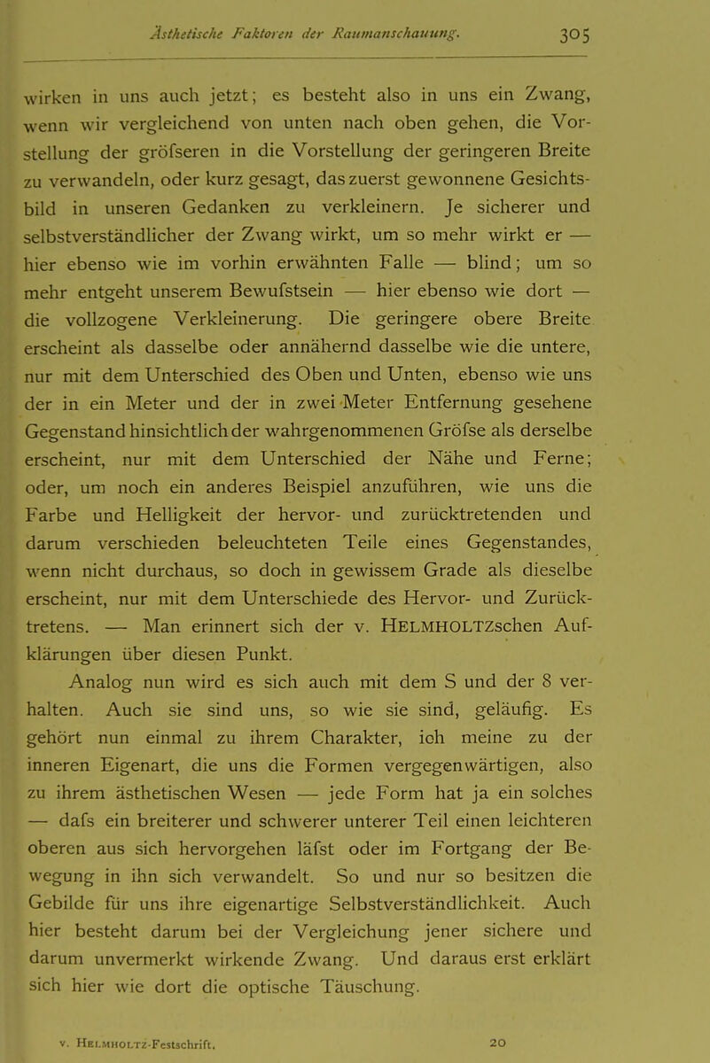 wirken in uns auch jetzt; es besteht also in uns ein Zwang, wenn wir vergleichend von unten nach oben gehen, die Vor- stellung der gröfseren in die Vorstellung der geringeren Breite zu verwandeln, oder kurz gesagt, das zuerst gewonnene Gesichts- bild in unseren Gedanken zu verkleinern. Je sicherer und selbstverständlicher der Zwang wirkt, um so mehr wirkt er — hier ebenso wie im vorhin erwähnten Falle — blind; um so mehr entgeht unserem Bewufstsein — hier ebenso wie dort — die vollzogene Verkleinerung. Die geringere obere Breite erscheint als dasselbe oder annähernd dasselbe wie die untere, nur mit dem Unterschied des Oben und Unten, ebenso wie uns der in ein Meter und der in zwei Meter Entfernung gesehene Gegenstand hinsichtlich der wahrgenommenen GrÖfse als derselbe erscheint, nur mit dem Unterschied der Nähe und Ferne; oder, um noch ein anderes Beispiel anzuführen, wie uns die Farbe und Helligkeit der hervor- und zurücktretenden und darum verschieden beleuchteten Teile eines Gegenstandes, wenn nicht durchaus, so doch in gewissem Grade als dieselbe erscheint, nur mit dem Unterschiede des Hervor- und Zurück- tretens. — Man erinnert sich der v. HELMHOLTZschen Auf- klärungen über diesen Punkt. Analog nun wird es sich auch mit dem S und der 8 ver- halten. Auch sie sind uns, so wie sie sind, geläufig. Es gehört nun einmal zu ihrem Charakter, ich meine zu der inneren Eigenart, die uns die Formen vergegenwärtigen, also zu ihrem ästhetischen Wesen — jede Form hat ja ein solches — dafs ein breiterer und schwerer unterer Teil einen leichteren oberen aus sich hervorgehen läfst oder im Fortgang der Be- wegung in ihn sich verwandelt. So und nur so besitzen die Gebilde für uns ihre eigenartige Selbstverständlichkeit. Auch hier besteht darum bei der Vergleichung jener sichere und darum unvermerkt wirkende Zwang. Und daraus erst erklärt sich hier wie dort die optische Täuschung. V. HELMHOLTZ-Festschrift. 20