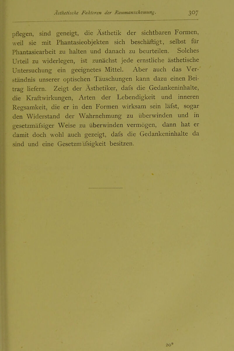 pflegen, sind geneigt, die Ästhetik der sichtbaren Formen, weil sie mit Phantasieobjekten sich beschäftigt, selbst für Phantasiearbeit zu halten und danach zu beurteilen. Solches Urteil zu widerlegen, ist zunächst jede ernstliche ästhetische Untersuchung ein geeignetes Mittel. Aber auch das Ver- ständnis unserer optischen Täuschungen kann dazu einen Bei- trag liefern. Zeigt der Ästhetiker, dafs die Gedankeninhalte, die Kraftwirkungen, Arten der Lebendigkeit und inneren Reesamkeit, die er in den Formen wirksam sein läfst, sogar den Widerstand der Wahrnehmung zu überwinden und in gesetzmäfsiger Weise zu überwinden vermögen, dann hat er damit doch wohl auch gezeigt, dafs die Gedankeninhalte da sind und eine Gesetzm'ifsigkeit besitzen. 20*