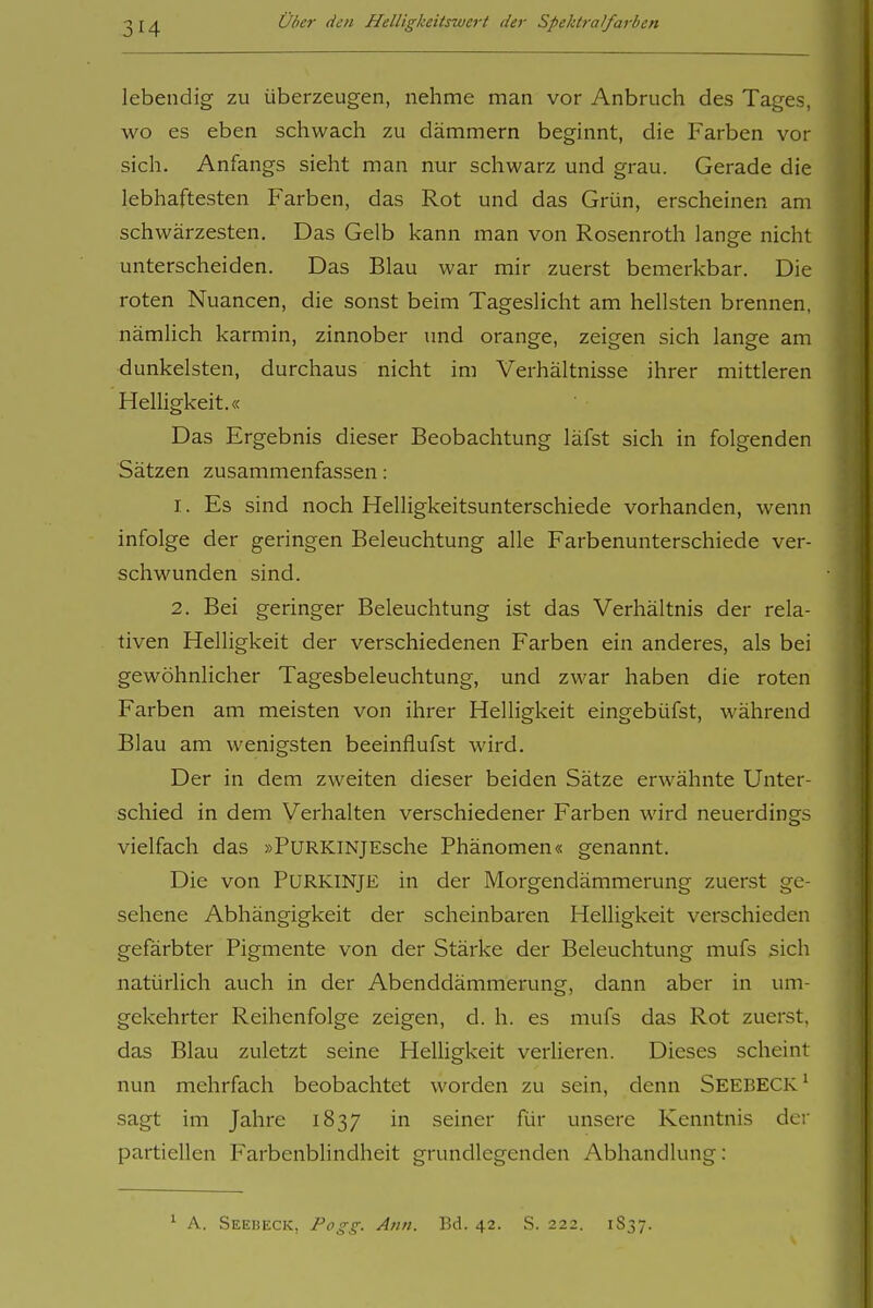 lebendig zu überzeugen, nehme man vor Anbruch des Tages, wo es eben schwach zu dämmern beginnt, die Farben vor sich. Anfangs sieht man nur schwarz und grau. Gerade die lebhaftesten Farben, das Rot und das Grün, erscheinen am schwärzesten. Das Gelb kann man von Rosenroth lange nicht unterscheiden. Das Blau war mir zuerst bemerkbar. Die roten Nuancen, die sonst beim Tageslicht am hellsten brennen, nämlich karmin, zinnober und orange, zeigen sich lange am dunkelsten, durchaus nicht im Verhältnisse ihrer mittleren Helligkeit.« Das Ergebnis dieser Beobachtung läfst sich in folgenden Sätzen zusammenfassen: 1. Es sind noch Helligkeitsunterschiede vorhanden, wenn infolge der geringen Beleuchtung alle Farbenunterschiede ver- schwunden sind. 2. Bei geringer Beleuchtung ist das Verhältnis der rela- tiven Helligkeit der verschiedenen Farben ein anderes, als bei gewöhnlicher Tagesbeleuchtung, und zwar haben die roten Farben am meisten von ihrer Helligkeit eingebüfst, während Blau am wenigsten beeinflufst wird. Der in dem zweiten dieser beiden Sätze erwähnte Unter- schied in dem Verhalten verschiedener Farben wird neuerdings vielfach das »PuRKiNjEsche Phänomen« genannt. Die von Purkinje in der Morgendämmerung zuerst ge- sehene Abhängigkeit der scheinbaren Helligkeit verschieden gefärbter Pigmente von der Stärke der Beleuchtung mufs sich natürlich auch in der Abenddämmerung, dann aber in um- gekehrter Reihenfolge zeigen, d. h. es mufs das Rot zuerst, das Blau zuletzt seine HeUigkeit verlieren. Dieses scheint nun mehrfach beobachtet worden zu sein, denn SeebeCK^ sagt im Jahre 1837 in seiner für unsere Kenntnis der partiellen Farbenblindheit grundlegenden Abhandlung: * A. Seebeck, Po gg. Ann. Bd. 42. S. 222. 1837.